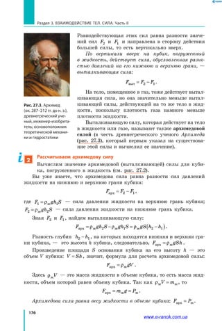 176
Раздел 3. Взаимодействие тел. Сила. Часть II
Равнодействующая этих сил равна разности значе­
ний сил F2 и F1 и направлена в сторону действия
большей силы, то есть вертикально вверх.
По вертикали вверх на кубик, погруженный
в  жидкость, действует сила, обусловленная разно­
стью давлений на его нижнюю и  верхнюю грани, —
выталкивающая сила:
F F Fвыт = −2 1.
На тело, помещенное в газ, тоже действует вытал­
кивающая сила, но она значительно меньше вытал­
кивающей силы, действующей на то же тело в  жид­
кости, поскольку плотность газа намного меньше
плотности жидкости.
Выталкивающую силу, которая действует на тело
в жидкости или газе, называют также архимедовой
силой (в честь древнегреческого ученого Архимеда
(рис.  27.3), который первым указал на существова­
ние этой силы и вычислил ее значение).
2
Рассчитываем архимедову силу
Вычислим значение архимедовой (выталкивающей) силы для куби­
ка, погруженного в жидкость (см. рис. 27.2).
Вы уже знаете, что архимедова сила равна разности сил давлений
жидкости на нижнюю и верхнюю грани кубика:
F F Fарх = −2 1,
где F gh S1 1= ρж
— сила давления жидкости на верхнюю грань кубика;
F gh S2 2= ρж
— сила давления жидкости на нижнюю грань кубика.
Зная F2 и F1, найдем выталкивающую силу:
F gh S gh S gS h hарх ж ж ж= − = −( )ρ ρ ρ2 1 2 1 .
Разность глубин h h2 1− , на которых находятся нижняя и верхняя гра­
ни кубика, — это высота h кубика, следовательно, F gShарх ж= ρ .
Произведение площади S основания кубика на его высоту h — это
объем  V кубика: V Sh= ,  значит, формула для расчета архимедовой силы:
F gVарх ж= ρ .
Здесь ρжV — это масса жидкости в объеме кубика, то есть масса жид­
кости, объем которой равен объему кубика. Так как ρж жV m= , то
F m g Pарх ж ж= = .
Архимедова сила равна весу жидкости в объеме кубика: F Pарх ж= .
Рис. 27.3. Архимед
(ок. 287–212 гг. до н. э.),
древнегреческий уче-
ный, инженер-изобрета-
тель; основоположник
теоретической механи-
ки и гидростатики
www.e-ranok.com.ua
 