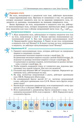 179
§ 27. Выталкивающая сила в жидкостях и газах. Закон Архимеда
Подводим итоги
На тело, находящееся в жидкости или газе, действует выталкива­
ющая (архимедова) сила. Причина ее появления в том, что давление,
которое оказывает жидкость или газ на верхнюю поверхность тела, от­
личается от давления, оказываемого на нижнюю поверхность тела.
Закон Архимеда: на тело, погруженное в жидкость или газ, действу­
ет выталкивающая сила, которая направлена вертикально вверх и равна
весу жидкости или газа в объеме погруженной части тела: F gVарх погр= ρ .
Контрольные вопросы
1. Куда направлена сила, действующая со стороны жидкости или газа
на тела, погруженные в них? 2. Какова причина возникновения вы­
талкивающей силы? 3. Как еще называют выталкивающую силу?
4. Сформулируйте закон Архимеда. 5. Теряет ли вес тело, погруженное
в жидкость или газ? Почему? 6. В каких случаях на тело, погруженное
в жидкость, не действует выталкивающая сила? Почему?
Упражнение № 27
1. 	Сравните выталкивающие силы, которые действуют на однородные
шарики в следующих случаях:
	 а) одинаковые железные шарики в сосуде с водой (рис. 1);
	 б) одинаковые железные шарики в сосудах с разной жидкостью (рис. 2);
	 в) разные по размеру железные шарики в сосуде с водой (рис. 3);
	 г) одинаковые по размеру шарики, изготовленные из разных матери­
алов, в сосуде с водой (рис. 4).
2. 	Чтобы оторвать подводную лодку от глинистого дна, водолазы про­
капывают под лодкой туннели. Для чего это делается?
3. 	Стальной шар объемом 400 см3
погружен в керосин. Определите ар­
химедову силу, действующую на шар.
4. 	На шар, полностью погруженный в ртуть, действует архимедова
сила 136 Н. Определите объем шара.
5. 	На алюминиевый брусок массой 2,7 кг, частично погруженный
в воду, действует архимедова сила 2,5 Н. Какая часть бруска погру­
жена в воду?
6. 	Каким будет показание динамометра, если подвешенный к нему груз
массой 1,6 кг и объемом 1000 см3
погрузить в воду?
7. 	Если подвешенный к динамометру брусок погружают в воду, то ди­
намометр показывает 34 Н, если в керосин — 38 Н. Определите массу
и плотность бруска.
Рис. 1 Рис. 2 Рис. 3 Рис. 4
подс.
масло
1 2 3
вода
керо­
син
1
2
3
1
2 3 1 2 3
www.e-ranok.com.ua
 