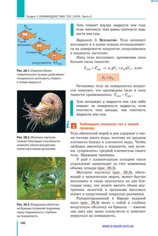 182
Раздел 3. Взаимодействие тел. Сила. Часть II
Тело плавает внутри жидкости или газа,
если плотность тела равна плотности жид-
кости или газа.
Вариант 3. Всплытие. Тело начинает
всплывать и в конце концов останавливает­
ся на поверхности жидкости, погрузившись
в жидкость частично.
Пока тело всплывает, архимедова сила
больше силы тяжести:
F F gV gVтяж арх т т ж т ⇒ ρ ρ , или:
ρ ρт ж
Остановка тела на поверхности жидко­
сти означает, что архимедова сила и сила
тяжести уравновешены: F Fтяж арх= .
Тело всплывает в жидкости или газе либо
плавает на поверхности жидкости, если
плотность тела меньше, чем плотность
жидкости или газа.
2
Наблюдаем плавание тел в живой
природе
Тела обитателей морей и рек содержат в сво­
ем составе много воды, поэтому их средняя
плотность близка к плотности воды. Чтобы
свободно двигаться в жидкости, они долж­
ны «управлять» средней плотностью своего
тела. Приведем примеры.
У рыб с плавательным пузырем такое
управление происходит за счет изменения
объема пузыря (рис. 28.1).
Моллюск наутилус (рис. 28.2), обита­
ющий в тропических морях, может быстро
всплывать и снова опускаться на дно бла­
годаря тому, что может менять объем вну­
тренних полостей в организме (моллюск
живет в закрученной спиралью раковине).
Распространенный в Европе водяной
паук (рис. 28.3) несет с собой в глубину
воздушную оболочку на брюшке — именно
она дает ему запас плавучести и помогает
вернуться на поверхность.
Рис. 28.2. Моллюск наутилус
плавает благодаря способности
изменять объем внутренних
полостей в своем организме
Рис. 28.3. Воздушная оболочка
на брюшке позволяет водяному
пауку подниматься с глубины
на поверхность
Рис. 28.1. Изменяя объем
плавательного пузыря, рыба может
погружаться, всплывать, плавать
в толще жидкости
всплывает
плавает
погружается
Fтяж
Fтяж
Fтяж
Fарх
Fарх
Fарх
www.e-ranok.com.ua
 