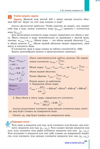 183
§ 28. Условия плавания тел
3
Учимся решать задачи
Задача. Медный шар массой 445 г имеет внутри полость объе­
мом  450 см3
. Будет ли этот шар плавать в воде?
Анализ физической проблемы. Чтобы ответить на вопрос, как поведет
себя шар в воде, нужно плотность шара ρшара( ) сравнить с плотностью
воды ρводы( ).
Для вычисления плотности шара следует определить его объем и мас­
су. Масса воздуха в шаре незначительна по сравнению с массой меди,
поэтому m mшара меди= . Объем шара — это объем медной оболочки  Vмеди
и  объем полости Vпол. Объем медной оболочки можно определить, зная
массу и плотность меди.
О плотностях меди и воды узнаем из таблиц плотностей (с. 249).
Задачу целесообразно решать в представленных единицах.
Дано:
m mмеди шара= = 445
mи шара= = 445 г
Vпол = 450 см3
ρмеди
г
см
= 8 9 3
,
ρводы
г
см
=1 3
Поиск математической модели, решение. По опреде­
лению плотности: ρшара
шара
шара
=
m
V
.
Объем шара: V V Vшара меди пол= + , где V
m
меди
меди
меди
=
ρ
—
объем медной оболочки.
Таким образом, V V
m
шара пол
меди
меди
= +
ρ
.
Решим задачу по действиям.
1. Определим объем шара:
Vшара
г
г
см
см см см см= + = + =
445
8 9 3
450 50 450 5003 3 3 3
,
.
Найти:
ρшара — ?
2. Зная объем и массу шара, определим его плотность:
ρшара
г
см
г
см
= =
445
500 3 3
0 89, .
Анализ результата: плотность шара меньше плотности воды, поэто­
му шар будет плавать на поверхности воды.
Ответ: да, шар будет плавать на поверхности воды.
Подводим итоги
Тело тонет в жидкости или газе, если плотность тела больше, чем плот­
ность жидкости или газа ρ ρт ж( ). Тело плавает внутри жидкости или
газа, если плотность тела равна плотности жидкости или газа ρ ρт ж=( ).
Тело всплывает в жидкости или газе либо плавает на поверхности жидко­
сти, если плотность тела меньше плотности жидкости или газа ρ ρт ж( ).
www.e-ranok.com.ua
 
