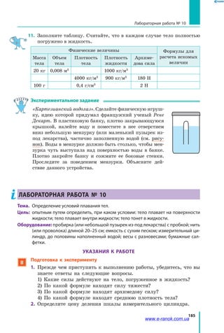185
Лабораторная работа № 10
11. 	Заполните таблицу. Считайте, что в каждом случае тело полностью
погружено в жидкость.
Физические величины Формулы для
расчета искомых
величин
Масса
тела
Объем
тела
Плотность
тела
Плотность
жидкости
Архиме­
дова сила
20 кг 0,008 м3
1000 кг/м3
4000 кг/м3
900 кг/м3
180 Н
100 г 0,4 г/см3
2 Н
Экспериментальное задание
«Картезианский водолаз». Сделайте физическую игруш­
ку, идею которой придумал французский ученый Рене
Декарт. В пластиковую банку, плотно закрывающуюся
крышкой, налейте воду и поместите в нее отверстием
вниз небольшую мензурку (или маленький пузырек из-
под лекарства), частично заполненную водой (см. рису­
нок). Воды в мензурке должно быть столько, чтобы мен­
зурка чуть выступала над поверхностью воды в банке.
Плотно закройте банку и сожмите ее боковые стенки.
Проследите за поведением мензурки. Объясните дей­
ствие данного устройства.
Лабораторная работа № 10
Тема.	 Определение условий плавания тел.
Цель:	 опытным путем определить, при каком условии: тело плавает на поверхности
жидкости; тело плавает внутри жидкости; тело тонет в жидкости.
Оборудование: пробирка (или небольшой пузырек из-под лекарства) с пробкой; нить
(или проволока) длиной 20–25 см; емкость с сухим песком; измерительный ци-
линдр, до половины наполненный водой; весы с разновесами; бумажные сал-
фетки.
УКАЗАНИЯ К РАБОТЕ
 Подготовка к эксперименту
1.	 Прежде чем приступить к выполнению работы, убедитесь, что вы
знаете ответы на следующие вопросы.
	 1) Какие силы действуют на тело, погруженное в жидкость?
	 2) По какой формуле находят силу тяжести?
	 3) По какой формуле находят архимедову силу?
	 4) По какой формуле находят среднюю плотность тела?
2.	 Определите цену деления шкалы измерительного цилиндра.
www.e-ranok.com.ua
 