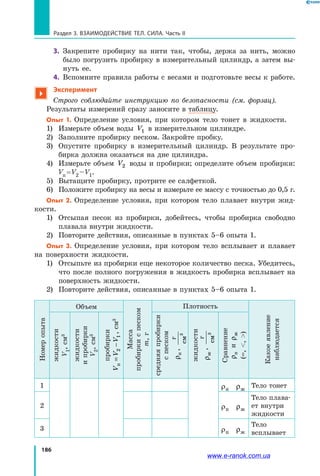 186
Раздел 3. Взаимодействие тел. Сила. Часть II
3.	 Закрепите пробирку на нити так, чтобы, держа за нить, можно
было погрузить пробирку в измерительный цилиндр, а затем вы­
нуть ее.
4.	 Вспомните правила работы с весами и подготовьте весы к работе.

Эксперимент
Строго соблюдайте инструкцию по безопасности (см. форзац).
Результаты измерений сразу заносите в таблицу.
Опыт 1. Определение условия, при котором тело тонет в жидкости.
1)	 Измерьте объем воды V1 в измерительном цилиндре.
2)	 Заполните пробирку песком. Закройте пробку.
3)	Опустите пробирку в измерительный цилиндр. В результате про­
бирка должна оказаться на дне цилиндра.
4)	Измерьте объем V2 воды и пробирки; определите объем пробирки:
Vп = V2 – V1.
5)	 Вытащите пробирку, протрите ее салфеткой.
6)	 Положите пробирку на весы и измерьте ее массу с точностью до 0,5 г.
Опыт 2. Определение условия, при котором тело плавает внутри жид­
кости.
1)	Отсыпая песок из пробирки, добейтесь, чтобы пробирка свободно
плавала внутри жидкости.
2)	 Повторите действия, описанные в пунктах 5–6 опыта 1.
Опыт 3. Определение условия, при котором тело всплывает и плавает
на поверхности жидкости.
1)	Отсыпьте из пробирки еще некоторое количество песка. Убедитесь,
что после полного погружения в жидкость пробирка всплывает на
поверхность жидкости.
2)	 Повторите действия, описанные в пунктах 5–6 опыта 1.
Номеропыта
Объем
Масса
пробиркиспеском
m,г
Плотность
Какоеявление
наблюдается
жидкости
V1,см3
жидкости
ипробирки
V2,см3
пробирки
VVVп=−21,см3
средняяпробирки
спеском
ρп,
г
см3
жидкости
ρж
,
г
см3
Сравнение
ρпиρж
(=,,)
1 ρп ρж
Тело тонет
2 ρп ρж
Тело плава­
ет внутри
жидкости
3 ρп ρж
Тело
всплывает
www.e-ranok.com.ua
 