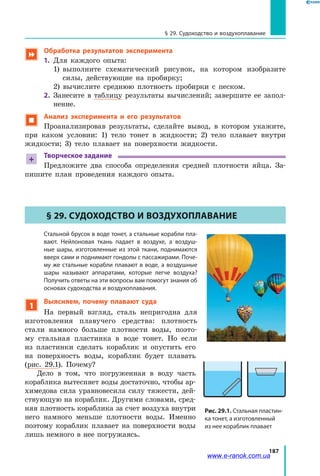 187
§ 29. Судоходство и воздухоплавание
 Обработка результатов эксперимента
1.	 Для каждого опыта:
	 1) выполните схематический рисунок, на котором изобразите
силы, действующие на пробирку;
	 2) вычислите среднюю плотность пробирки с песком.
2.	 Занесите в таблицу результаты вычислений; завершите ее запол­
нение.
 Анализ эксперимента и его результатов
Проанализировав результаты, сделайте вывод, в котором укажите,
при каком условии: 1) тело тонет в жидкости; 2) тело плавает внутри
жидкости; 3) тело плавает на поверхности жидкости.
+
Творческое задание
Предложите два способа определения средней плотности яйца. За­
пишите план проведения каждого опыта.
§ 29. Судоходство и воздухоплавание
	Стальной брусок в воде тонет, а стальные корабли пла-
вают. Нейлоновая ткань падает в воздухе, а воздуш-
ные шары, изготовленные из этой ткани, поднимаются
вверх сами и поднимают гондолы с пассажирами. Поче-
му же стальные корабли плавают в воде, а воздушные
шары называют аппаратами, которые легче воздуха?
Получить ответы на эти вопросы вам помогут знания об
основах судоходства и воздухоплавания.
1
Выясняем, почему плавают суда
На первый взгляд, сталь непригодна для
изготовления плавучего средства: плотность
стали намного больше плотности воды, поэто­
му стальная пластинка в воде тонет. Но если
из пластинки сделать кораблик и опустить его
на поверхность воды, кораблик будет плавать
(рис.  29.1). Почему?
Дело в том, что погруженная в воду часть
кораблика вытесняет воды достаточно, чтобы ар­
химедова сила уравновесила силу тяжести, дей­
ствующую на кораблик. Другими словами, сред­
няя плотность кораблика за счет воздуха внутри
него намного меньше плотности воды. Именно
поэтому кораблик плавает на поверхности воды
лишь немного в нее погружаясь.
Рис. 29.1. Стальная пластин-
ка тонет, а изготовленный
из нее кораблик плавает
www.e-ranok.com.ua
 