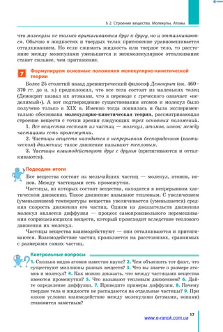 17
§ 2. Строение вещества. Молекулы. Атомы
что молекулы не только притягиваются друг к другу, но и отталкивают-
ся. Обычно в  жидкостях и  твердых телах притяжение уравновешивается
отталкиванием. Но если сжимать жидкость или твердое тело, то рассто-
яние между молекулами уменьшится и межмолекулярное отталкивание
станет сильнее, чем притяжение.
7
Формулируем основные положения молекулярно-кинетической
теории
Более 25 столетий назад древнегреческий философ Демокрит (ок. 460–
370 гг. до н. э.) предположил, что все тела состоят из маленьких телец
(Демокрит назвал их атомами, что в переводе с греческого означает «не-
делимый»). А вот подтверждение существования атомов и молекул было
получено только в XIX в. Именно тогда появилась и была эксперимен-
тально обоснована молекулярно-кинетическая теория, рассматривающая
строение веществ с точки зрения следующих трех основных положений.
1. Все вещества состоят из частиц — молекул, атомов, ионов; между
частицами есть промежутки.
2. Частицы веществ находятся в непрерывном беспорядочном (хаоти-
ческом) движении; такое движение называют тепловым.
3. Частицы взаимодействуют друг с другом (притягиваются и оттал-
киваются).
Подводим итоги
Все вещества состоят из мельчайших частиц — молекул, атомов, ио-
нов. Между частицами есть промежутки.
Частицы, из которых состоят вещества, находятся в непрерывном хао-
тическом движении. Такое движение называют тепловым. С увеличением
(уменьшением) температуры вещества увеличивается (уменьшается) сред-
няя скорость движения его частиц. Одним из доказательств движения
молекул является диффузия — процесс самопроизвольного перемешива-
ния соприкасающихся веществ, который происходит вследствие теплового
движения их молекул.
Частицы вещества взаимодействуют — они отталкиваются и притяги-
ваются. Взаимодействие частиц проявляется на расстояниях, сравнимых
с размерами самих частиц.
Контрольные вопросы
1. Сколько видов атомов известно науке? 2. Чем объяснить тот факт, что
существуют миллионы разных веществ? 3. Что вы знаете о размере ато-
мов и молекул? 4. Как можно доказать, что между частицами вещества
имеются промежутки? 5. Что называют тепловым движением? 6.  Дай-
те определение диффузии. 7. Приведите примеры диффузии. 8. Почему
твердые тела и жидкости не распадаются на отдельные частицы? 9. При
каком условии взаимодействие между молекулами (атомами, ионами)
становится заметным?
www.e-ranok.com.ua
 