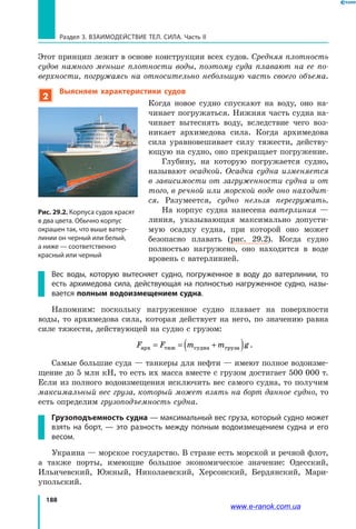 188
Раздел 3. Взаимодействие тел. Сила. Часть II
Этот принцип лежит в основе конструкции всех судов. Средняя плотность
судов намного меньше плотности воды, поэтому суда плавают на ее по­
верхности, погружаясь на относительно небольшую часть своего объема.
2
Выясняем характеристики судов
Когда новое судно спускают на воду, оно на­
чинает погружаться. Нижняя часть судна на­
чинает вытеснять воду, вследствие чего воз­
никает архимедова сила. Когда архимедова
сила уравновешивает силу тяжести, действу­
ющую на судно, оно прекращает погружение.
Глубину, на которую погружается судно,
называют осадкой. Осадка судна изменяется
в зависимости от загруженности судна и от
того, в речной или морской воде оно находит­
ся. Разумеется, судно нельзя перегружать.
На корпус судна нанесена ватерлиния —
линия, указывающая максимально допусти­
мую осадку судна, при которой оно может
безопасно плавать (рис. 29.2). Когда судно
полностью нагружено, оно находится в воде
вровень с ватерлинией.
Вес воды, которую вытесняет судно, погруженное в воду до ватерлинии, то
есть архимедова сила, действующая на полностью нагруженное судно, назы-
вается полным водоизмещением судна.
Напомним: поскольку нагруженное судно плавает на поверхности
воды, то архимедова сила, которая действует на него, по значению равна
силе тяжести, действующей на судно с грузом:
F F m m gарх тяж судна груза= = +( ) .
Самые большие суда — танкеры для нефти — имеют полное водоизме­
щение до 5 млн кН, то есть их масса вместе с грузом достигает 500 000 т.
Если из полного водоизмещения исключить вес самого судна, то получим
максимальный вес груза, который может взять на борт данное судно, то
есть определим грузоподъемность судна.
Грузоподъемность судна — максимальный вес груза, который судно может
взять на борт, — это разность между полным водоизмещением судна и его
весом.
Украина — морское государство. В стране есть морской и речной флот,
а  также порты, имеющие большое экономическое значение: Одесский,
Ильичевский, Южный, Николаевский, Херсонский, Бердянский, Мари­
упольский.
Рис. 29.2. Корпуса судов красят
в два цвета. Обычно корпус
окрашен так, что выше ватер-
линии он черный или белый,
а ниже — соответственно
красный или черный
www.e-ranok.com.ua
 