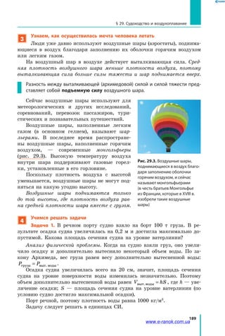 189
§ 29. Судоходство и воздухоплавание
3
Узнаем, как осуществилась мечта человека летать
Люди уже давно используют воздушные шары (аэростаты), поднима­
ющиеся в воздух благодаря заполнению их оболочки горячим воздухом
или легким газом.
На воздушный шар в воздухе действует выталкивающая сила. Сред­
няя плотность воздушного шара меньше плотности воздуха, поэтому
выталкивающая сила больше силы тяжести и шар поднимается вверх.
Разность между выталкивающей (архимедовой) силой и силой тяжести пред-
ставляет собой подъемную силу воздушного шара.
Сейчас воздушные шары используют для
метеорологических и других исследований,
соревнований, перевозок пассажиров, тури­
стических и познавательных путешествий.
Воздушные шары, наполненные легким
газом (в основном гелием), называют шар­
льерами. В последнее время распростране­
ны воздушные шары, наполненные горячим
воздухом, — современные монгольфьеры
(рис.  29.3). Высокую температуру воздуха
внутри шара поддерживают газовые горел­
ки, установленные в его горловине.
Поскольку плотность воздуха с высотой
уменьшается, воздушные шары не могут под­
няться на какую угодно высоту.
Воздушные шары поднимаются только
до той высоты, где плотность воздуха рав­
на средней плотности шара вместе с грузом.
4
Учимся решать задачи
Задача 1. В речном порту судно взяло на борт 100 т груза. В  ре­
зультате осадка судна увеличилась на 0,2 м и достигла максимально до­
пустимой. Какова площадь сечения судна на уровне ватерлинии?
Анализ физической проблемы. Когда на судно взяли груз, оно увели­
чило осадку и дополнительно вытеснило некоторый объем воды. По за­
кону Архимеда, вес груза равен весу дополнительно вытесненной воды:
P Pгруза ы воды= в т. .
Осадка судна увеличилась всего на 20 см, значит, площадь сечения
судна на уровне поверхности воды изменилась незначительно. Поэтому
объем дополнительно вытесненной воды равен V hSвыт.воды = , где h — уве­
личение осадки; S — площадь сечения судна на уровне ватерлинии (по
условию судно достигло максимальной осадки).
Порт речной, поэтому плотность воды равна 1000 кг/м3
.
Задачу следует решать в единицах СИ.
Рис. 29.3. Воздушные шары,
поднимающиеся в воздух благо-
даря заполнению оболочки
горячим воздухом, и сейчас
называют монгольфьерами
(в честь братьев Монгольфье
из Франции, которые в XVIII в.
изобрели такие воздушные
шары)
www.e-ranok.com.ua
 