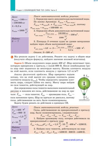 190
Раздел 3. Взаимодействие тел. Сила. Часть II
Дано:
mгруза т кг= =100 100 000
груза т кг= =100 100 000
h = 0 2, м
ρводы
кг
м
=1 3
000
Поиск математической модели, решение.
1. Определим массу дополнительно вытесненной воды.
По закону Архимеда: P Pгруза выт.воды= .
P m gгруза груза= , а P m gвыт.воды выт.воды= , поэтому
m mвыт.воды груза= =100 000 кг.
2. Определим объем дополнительно вытесненной воды:
V
m
выт.воды
выт. воды
воды
=
ρ
=
100 000
1000
100
кг
кг
м
м
3
3
= .
3. Площадь S сечения судна на уровне ватерлинии
найдем через объем вытесненной воды:
V hS S
V
h
выт.воды
выт. воды м
м
= ⇒ = = =
100
0 2
500
3
,
м2
.
Ответ: S = 500 м2
.
Найти:
S — ?
Мы решили задачу 1 по действиям. Решите эту задачу в общем виде
(получите общую формулу, найдите значение искомой величины).
Задача 2. Объем воздушного шара равен 400 м3
. Шар натягивает трос,
которым прикреплен к причалу, с силой 800 Н. После освобождения тро­
са шар смог подняться на некоторую высоту. Какова плотность воздуха
на этой высоте, если плотность воздуха у причала 1,3 кг/м3
?
Анализ физической проблемы. Шар прекратил подъем
потому, что на этой высоте его средняя плотность равна
плотности воздуха (ρвозд). Чтобы определить среднюю плот­
ность шара, следует найти его массу. Массу шара найдем
по силе тяжести, действующей на шар.
Для определения силы тяжести выполним пояснительный
рисунок и покажем все силы, действова­вшие на шар на при­
чале: Fтяж — сила тяжести; Fарх — архимедова сила, Fнат —
сила натяжения троса. Шар на причале не двигался, поэтому
силы, действовавшие на него, были скомпенсированы.
Задачу будем решать по действиям в единицах СИ.
Дано:
Vш = 400 м3
Fнат = 800 Н
ρ0 1 3возд
кг
м
= , 3
g = 10
Н
кг
Поиск математической модели, решение.
Силы, действовавшие на прикрепленный к причалу
шар, были скомпенсированы, следовательно:
F F F F F Fтяж нат арх тяж арх нат+ = ⇒ = − .
1. Найдем архимедову силу, которая действовала на
прикрепленный к причалу шар:
F gV Fарх возд ш арх
кг
м
Н
кг
м Н= = ⋅ ⋅ =ρ0 1 3 10 400 5200; , 3
3
.
2. Найдем силу тяжести, действующую на шар:
F F F Fтяж арх нат тяж Н Н 4400 Н= − = − =; 5200 800 .
Найти:
ρвозд — ?
F F Fтяж нат арх
F F Fтяж нат арх
F Fтяж нат
www.e-ranok.com.ua
 