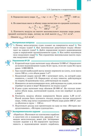 191
§ 29. Судоходство и воздухоплавание
3. Определим массу шара: F mg m m
F
g
тяж
тяж Н
Н
кг
= ⇒ = = =;
4400
10
440 кг.
4. По известным массе и объему шара вычислим его среднюю плотность:
ρ ρш ш
ш
кг
м
кг
м
= = =
m
V
; ,
440
400
1 13 3
.
5. Плотность воздуха на высоте максимального подъема шара равна
средней плотности шара, потому на этой высоте ρвозд =1 1, кг/м3
.
Ответ: ρвозд = 1,1 кг/м3
.
Контрольные вопросы
1. Почему металлическое судно плавает на поверхности воды? 2. Что
такое осадка судна? 3. Как максимально допустимую осадку обозна­
чают на корпусе судна? 4. Дайте определение полного водоизмещения
судна и определение грузоподъемности судна. 5. Как найти подъемную
силу воздушного шара? 6. Чем ограничена максимальная высота подъ­
ема воздушного шара?
Упражнение № 29
1. 	В пресной воде судно вытесняет воду объемом 15 000 м3
. Определите:
а) полное водоизмещение судна; б) вес груза, если вес судна без груза
равен 5 000 000 Н.
2. 	Груз какой наибольшей массы можно перевезти на плоту, если масса
плота 100 кг, а его объем равен 1 м3
?
3. 	Воздушный шарик массой 100 г натягивает нить, на которой удер­
живается, с силой 1 Н. Определите: а) силу тяжести, действующую
на шарик; б) архимедову силу, действующую на шарик.
4. 	Изменится ли выталкивающая сила, действующая на судно, если оно
перейдет из реки в море? Изменится ли осадка судна?
5. 	В реке судно вытесняет воду объемом 20 000 м3
. На сколько изме­
нится объем воды, вытесняемой судном, если оно перейдет из реки
в море?
6. 	Плотность воздуха вблизи поверхности Земли равна 1,29 кг/м3
.
Какой должна быть плотность теплого воздуха внутри воздушного
шара, чтобы шар начал подниматься? Объем шара равен 500 м3
, мас­
са оболочки и груза — 150 кг.
7. 	Подготовьте доклад или презентацию на одну из тем: «История воз­
духоплавания», «История судоходства».
Экспериментальное задание
«Кораблик». Изготовьте из пластилина кораблик
и запустите его в  плавание (см. рисунок). С  по­
мощью металлических монет (см. эксперимен­
тальное задание в § 15) определите грузоподъ­
емность и водоизмещение вашего кораблика.
www.e-ranok.com.ua
 