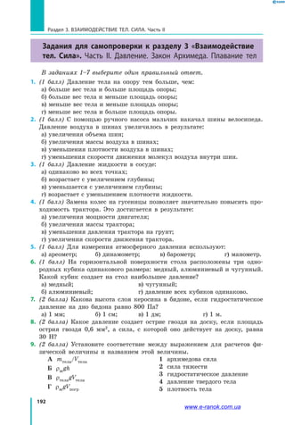 192
Раздел 3. Взаимодействие тел. Сила. Часть II
Задания для самопроверки к разделу 3 «Взаимодействие
тел. Сила». Часть II. Давление. Закон Архимеда. Плавание тел
В заданиях 1–7 выберите один правильный ответ.
1.	 (1 балл) Давление тела на опору тем больше, чем:
а) больше вес тела и больше площадь опоры;
б) больше вес тела и меньше площадь опоры;
в) меньше вес тела и меньше площадь опоры;
г) меньше вес тела и больше площадь опоры.
2.	 (1 балл) С помощью ручного насоса мальчик накачал шины велосипеда.
Давление воздуха в шинах увеличилось в результате:
а) увеличения объема шин;
б) увеличения массы воздуха в шинах;
в) уменьшения плотности воздуха в шинах;
г) уменьшения скорости движения молекул воздуха внутри шин.
3.	 (1 балл) Давление жидкости в сосуде:
а) одинаково во всех точках;
б) возрастает с увеличением глубины;
в) уменьшается с увеличением глубины;
г) возрастает с уменьшением плотности жидкости.
4.	 (1 балл) Замена колес на гусеницы позволяет значительно повысить про­
ходимость трактора. Это достигается в результате:
а) увеличения мощности двигателя;
б) увеличения массы трактора;
в) уменьшения давления трактора на грунт;
г) увеличения скорости движения трактора.
5.	 (1 балл) Для измерения атмосферного давления используют:
а) ареометр;	 б) динамометр;	 в) барометр; 		 г) манометр.
6.	 (1 балл) На горизонтальной поверхности стола расположены три одно­
родных кубика одинакового размера: медный, алюминиевый и чугунный.
Какой кубик создает на стол наибольшее давление?
а) медный;				 в) чугунный;
б) алюминиевый;			 г) давление всех кубиков одинаково.
7.	 (2 балла) Какова высота слоя керосина в бидоне, если гидростатическое
давление на дно бидона равно 800 Па?
а) 1 мм;		 б) 1 см;	 в) 1 дм;		 г) 1 м.
8.	 (2 балла) Какое давление создает острие гвоздя на доску, если площадь
острия гвоздя 0,6 мм2
, а сила, с которой оно действует на доску, равна
30 Н?
9.	 (2 балла) Установите соответствие между выражением для расчетов фи­
зической величины и названием этой величины.
А mтела/Vтела
Б ρжgh
В ρтелаgVтела
Г ρжgVпогр
1 архимедова сила
2 сила тяжести
3 гидростатическое давление
4 давление твердого тела
5 плотность тела
www.e-ranok.com.ua
 