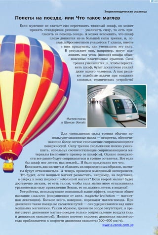 Маглев-поезд
в Шанхае (Китай)
Полеты на поезде, или Что такое маглев
Энциклопедическая страница
Если мужчине не хватает сил переставить тяжелый шкаф, он может
принять стандартное решение — увеличить силу, то есть при­
гласить на помощь соседа. А может вспомнить, что шкаф
плохо движется из-за большой силы трения, и, по­
звав добросовестного учащегося 7 класса, вместе
с ним придумать, как уменьшить эту силу.
В результате они, например, могут под­
ложить под углы (ножки) шкафа обык­
новенные пластиковые крышки. Сила
трения уменьшится, и, чтобы переста­
вить шкаф, будет достаточно усилий
даже одного человека. А  как реша­
ют подобные задачи при создании
сложных технических устройств?
Для уменьшения силы трения обычно ис­
пользуют машинные масла — вещества, обеспечи­
вающие более легкое скольжение соприкасающихся
поверхностей. Силу трения скольжения можно умень­
шить, используя соответствующие соприкасающиеся ма­
териалы (вспомните пример со шкафом). Однако поверхно­
сти все равно будут соприкасаться и трение останется. Вот если
бы шкаф мог летать над землей… И было придумано вот что.
Если взять два магнита и сблизить их определенным образом, магни­
ты будут отталкиваться. А теперь проведем мысленный эксперимент.
Что будет, если мощный магнит разместить, например, на подставке,
а сверху к нему поднести небольшой магнит? Если второй магнит будет
достаточно легким, то есть таким, чтобы сила магнитного отталкивания
уравновесила силу притяжения Земли, то он должен летать в воздухе!
Устройства, использующие описанный выше эффект, получили общее
название «маглев» (сокращенное от англ. magnetic levitation — магнит­
ная левитация). Больше всего, наверное, поражают маглев-­поезда. При
движении такие поезда не касаются путей — они удерживаются над ними
мощными магнитами. Таким образом, трение по опоре отсутствует, а пре­
пятствует движению маглев-поездов только сопротивление воздуха (как
и движению самолетов!). Именно поэтому скорость движения маглев-по­
езда приближается к скорости движения самолета (500–600 км/ч).
www.e-ranok.com.ua
 