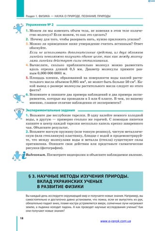 18
Раздел 1. ФИЗИКА — НАУКА о природе. ПОЗНАНИЕ ПРИРОДЫ
Упражнение № 2
1.	Можем ли мы изменить объем тела, не изменяя в этом теле количе-
ство молекул? Если можем, то как это сделать?
2.	 Почему для того, чтобы разорвать нить, нужно приложить усилия?
3.	Можно ли приведенное ниже утверждение считать истинным? Ответ
обоснуйте.
	 Если не использовать дополнительные средства, из двух обломков
линейки невозможно получить единое целое, так как между молеку-
лами линейки действуют силы отталкивания.
4.	Вычислите, сколько приблизительно молекул можно разместить
вдоль отрезка длиной 0,5 мм. Диаметр молекулы примите рав-
ным 0,000 000 0001 м.
5.	Площадь пленки, образованной на поверхности воды каплей расти-
тельного масла объемом 0,005 мм3, не может быть больше 50 см2. Ка-
кой вывод о размере молекулы растительного масла следует из этого
факта?
6.	Вспомните и опишите два примера наблюдений и два примера экспе-
риментов, которые вы проводили в 5 или 6 классе. В чем, по вашему
мнению, главное отличие наблюдения от эксперимента?
Экспериментальные задания
1. Возьмите две неглубокие тарелки. В одну налейте немного холодной
воды, в другую — примерно столько же горячей. С помощью пипетки
капните в центр каждой тарелки несколько капель крепко заваренного
чая. Объясните результат.
2. Возьмите мягкую пружину (или тонкую резинку), чистую металличе-
скую (или стеклянную) пластинку, блюдце с водой и продемонстрируй-
те, что между молекулами воды и металла (стекла) существуют силы
притяжения. Опишите свои действия или представьте схематические
рисунки (фотографии).
Видеоопыт. Посмотрите видеоролик и объясните наблюдаемое явление.
§ 3. Научные методы изучения природы.
Вклад украинских ученых
в развитие физики
	 Вы каждый день исследуете окружающий мир и получаете новые знания. Например, вы
самостоятельно и достаточно давно установили, что ложка, если ее выпустить из рук,
обязательно падает вниз, пламя костра устремляется вверх, солнечные лучи нагревают
землю, а льдинка холодит ладонь. А как проводят научные исследования ученые? Как
они получают новые знания?
www.e-ranok.com.ua
 