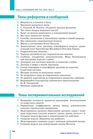 198
Раздел 3. Взаимодействие тел. Сила. Часть II
Темы рефератов и сообщений
 1. 	 Инертность в технике и быту.
 2. 	 Эволюция рычажных весов.
 3. 	 Г. Галилей, И. Ньютон. Открытие законов механики.
 4. 	 Что такое твердое машинное масло?
 5. 	 Будет ли мешать невесомость в повседневной жизни?
 6. 	 Без силы трения нет жизни.
 7. 	 Способы увеличения и уменьшения трения в живой природе.
 8. 	 Как уменьшить сопротивление воздуха.
 9. 	 Жизнь и достижения Блеза Паскаля.
10. 	 Демонстрация силы давления атмосферного воздуха: удиви­
тельный опыт бургомистра Магдебурга Отто фон Герике.
11. 	 Гидравлические машины.
12. 	 Тормоза автомобиля как гидравлическая машина.
13. 	 Глубины, покоренные аквалангистами. Меры безопасности
при покорении морских глубин.
14. 	 Аппараты для изучения морских и океанских глубин.
15. 	 Легенды и мифы о жизни Архимеда.
16. 	 Состав атмосферы и атмосферное давление на планетах
Солнечной системы.
17. 	 История полетов на воздушных шарах.
18. 	 От воздушного шара до современных самолетов.
19. 	 От древних парусников до современных океанских лайнеров.
20. 	 Выдающийся конструктор украинского происхождения
И. И. Сикорский.
21. 	 Интернет-дирижабли.
Темы экспериментальных исследований
 1. 	 Измерение плотности жидкости ареометром, изготовленным
из подручных средств.
 2. 	 Определение коэффициента трения между компонентами
сыпучих строительных материалов.
  3. 	 Моделирование процесса образования снежных лавин с помо­
щью подручных сыпучих веществ: пшена, манки, муки и т. п.
 4. 	 Создание модели фонтана и демонстрация его действия.
 5. 	 Создание модели «Барометр для рыбаков».
  6. 	 Моделирование плавания судов с помощью домашней посуды.
  7. 	 Создание модели для демонстрации закона Паскаля.
www.e-ranok.com.ua
 
