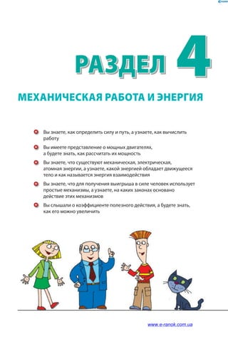 4Раздел
Вы знаете, как определить силу и путь, а узнаете, как вычислить
работу
Вы имеете представление о мощных двигателях,
а будете знать, как рассчитать их мощность
Вы знаете, что существуют механическая, электрическая,
атомная энергии, а узнаете, какой энергией обладает движущееся
тело и как называется энергия взаимодействия
Вы знаете, что для получения выигрыша в силе человек использует
простые механизмы, а узнаете, на каких законах основано
действие этих механизмов
Вы слышали о коэффициенте полезного действия, а будете знать,
как его можно увеличить
МЕХАНИЧЕСКАЯ РАБОТА И ЭНЕРГИЯ
www.e-ranok.com.ua
 