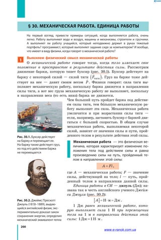 200
§ 30. Механическая работа. Единица работы
	 На первый взгляд, привести примеры ситуаций, когда выполняется работа, очень
легко. Работу выполняют вода и воздух, машины и механизмы, строители и грузчики.
А  выполняет ли работу учащийся, который неподвижно держит в руках тяжелый
портфель? программист, который выполняет задание сидя за компьютером? И вообще,
что имеют в виду физики, когда говорят о механической работе?
1
Выясняем физический смысл механической работы
О механической работе говорят тогда, когда тело изменяет свое
положение в пространстве в результате действия силы. Рассмотрим
движение баржи, которую тянет буксир (рис. 30.1). Буксир действует на
баржу с некоторой силой — силой тяги

Fтяги( ). Груз на барже тоже дей­
ствует на нее — давит своим весом

P. Физики говорят: сила тяги вы­
полняет механическую работу, поскольку баржа движется в направлении
силы тяги, а вот вес груза механическую работу не выполняет, поскольку
в  направлении веса (то есть вниз) баржа не движется.
Чем больший путь пройдет баржа под действи­
ем силы тяги, тем большую механическую ра­
боту выполнит эта сила. Механическая работа
увеличится и при возрастании силы тяги  —
если, например, заставить буксир с баржей дви­
гаться с большей скоростью. В общем случае
механическая работа, выполняемая некоторой
силой, зависит от значения силы и пути, прой­
денного телом в результате действия этой силы.
	 Механическая работа — это физическая ве-
личина, которая характеризует изменение по-
ложения тела под действием силы и равна
произведению силы на путь, пройденный те-
лом в направлении этой силы:
A Fl= ,
где A — механическая работа; F — значение
силы, действующей на тело; l — путь, прой­
денный телом в направлении данной силы.
Единица работы в СИ — джоуль (Дж); на­
звана так в честь английского ученого Джейм-
са Джоуля (рис. 30.2):
A[ ]= ⋅ =Н м Дж .
1 Дж равен механической работе, кото-
рую выполняет сила 1 Н при перемещении
тела на 1 м в направлении действия этой
силы: 1 1Дж Н м= ⋅ .
Рис. 30.1. Буксир действует
на баржу и перемещает ее.
На баржу также действует груз,
но под его действием баржа
не перемещается
Рис. 30.2. Джеймс Прескотт
Джоуль (1818–1889), выдаю-
щийся английский физик; экс-
периментально доказал закон
сохранения энергии, определил
механический эквивалент тепла
P
Fтяги
www.e-ranok.com.ua
 