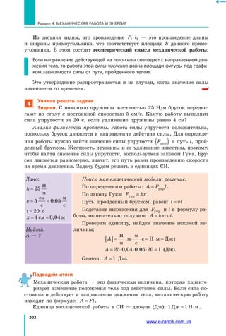 202
Раздел 4. Механическая работа и энергия
Из рисунка видим, что произведение F l1 1⋅ — это произведение длины
и  ширины прямоугольника, что соответствует площади S данного прямо­
угольника. В этом состоит геометрический смысл механической работы:
Если направление действующей на тело силы совпадает с направлением дви-
жения тела, то работа этой силы численно равна площади фигуры под графи-
ком зависимости силы от пути, пройденного телом.
Это утверждение распространяется и на случаи, когда значение силы
изменяется со временем.
4
Учимся решать задачи
Задача. С помощью пружины жесткостью 25 Н/м брусок передви­
гают по столу с постоянной скоростью 5 см/с. Какую работу выполнит
сила упругости за 20 с, если удлинение пружины равно 4 см?
Анализ физической проблемы. Работа силы упругости положительна,
поскольку брусок движется в направлении действия силы. Для определе­
ния работы нужно найти значение силы упругости Fупр( ) и путь l, прой­
денный бруском. Жесткость пружины и ее удлинение известны, поэтому,
чтобы найти значение силы упругости, воспользуемся законом Гука. Бру­
сок движется равномерно, значит, его путь равен произведению скорости
на время движения. Задачу будем решать в единицах СИ.
Дано:
k = 25
Н
м
v= =5 0 05
см
с
м
с
,
t = 20 с
x= =4 0 04см м,
Поиск математической модели, решение.
По определению работы: A F l= упр .
По закону Гука: F kxупр = .
Путь, пройденный бруском, равен: l vt= .
Подставив выражения для Fупр и l в формулу ра­
боты, окончательно получим: A kx vt= ⋅ .
Проверим единицу, найдем значение искомой ве­
личины:
A[ ]= ⋅ ⋅ ⋅ = ⋅ =
Н
м
м
c
м Н м Джc ;
A = ⋅ ⋅ ⋅ =25 0 04 0 05 20, , 1 (Дж).
Ответ: A =1 Дж.
Найти:
A — ?
Подводим итоги
Механическая работа — это физическая величина, которая характе­
ризует изменение положения тела под действием силы. Если сила по­
стоянна и действует в направлении движения тела, механическую работу
находят по формуле: A Fl= .
Единица механической работы в СИ — джоуль (Дж); 1 1Дж Н м= ⋅ .
www.e-ranok.com.ua
 