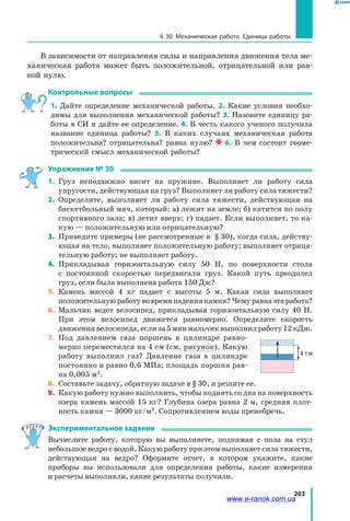 203
§ 30. Механическая работа. Единица работы
В зависимости от направления силы и направления движения тела ме­
ханическая работа может быть положительной, отрицательной или рав­
ной нулю.
Контрольные вопросы
1. Дайте определение механической работы. 2. Какие условия необхо­
димы для выполнения механической работы? 3. Назовите единицу ра­
боты в СИ и дайте ее определение. 4. В честь какого ученого получила
название единица работы? 5. В каких случаях механическая работа
положительна? отрицательна? равна нулю? 6. В чем состоит геоме­
трический смысл механической работы?
Упражнение № 30
1.	 Груз неподвижно висит на пружине. Выполняет ли работу сила
упругости, действующая на груз? Выполняет ли работу сила тяжести?
2.	 Определите, выполняет ли работу сила тяжести, действующая на
баскетбольный мяч, который: а) лежит на земле; б) катится по полу
спортивного зала; в) летит вверх; г) падает. Если выполняет, то ка­
кую — положительную или отрицательную?
3.	 Приведите примеры (не рассмотренные в § 30), когда сила, действу­
ющая на тело, выполняет положительную работу; выполняет отрица­
тельную работу; не выполняет работу.
4.	 Прикладывая горизонтальную силу 50 Н, по поверхности стола
с  постоянной скоростью передвигали груз. Какой путь преодолел
груз, если была выполнена работа 150 Дж?
5.	 Камень массой 4 кг падает с высоты 5 м. Какая сила выполняет
положительную работу во время падения камня? Чему равна эта работа?
6.	 Мальчик ведет велосипед, прикладывая горизонтальную силу 40 Н.
При этом велосипед движется равномерно. Определите скорость
движениявелосипеда,еслиза5минмальчиквыполнилработу12 кДж.
7.	 Под давлением газа поршень в цилиндре равно­
мерно переместился на 4 см (см. рисунок). Какую
работу выполнил газ? Давление газа в цилиндре
постоянно и равно 0,6 МПа; площадь поршня рав­
на 0,005 м2
.
8.	 Составьте задачу, обратную задаче в § 30, и решите ее.
9.	 Какую работу нужно выполнить, чтобы поднять со дна на поверхность
озера камень массой 15 кг? Глубина озера равна 2 м, средняя плот­
ность камня — 3000 кг/м3
. Сопротивлением воды пренебречь.
Экспериментальное задание
Вычислите работу, которую вы выполняете, поднимая с пола на стул
небольшое ведро с водой. Какую работу при этом выполняет сила тяжести,
действующая на ведро? Оформите отчет, в котором укажите, какие
приборы вы использовали для определения работы, какие измерения
и расчеты выполняли, какие результаты получили.
Fтяги
v
Fтр
4 см
www.e-ranok.com.ua
 