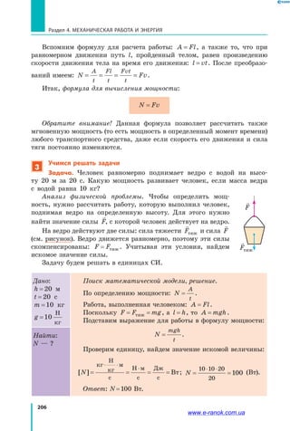 206
Раздел 4. Механическая работа и энергия
Вспомним формулу для расчета работы: A Fl= , а также то, что при
равномерном движении путь l, пройденный телом, равен произведению
скорости движения тела на время его движения: l vt= . После преобразо­
ваний имеем: N Fv
A
t
Fl
t
Fvt
t
= = = = .
Итак, формула для вычисления мощности:
N Fv=
Обратите внимание! Данная формула позволяет рассчитать также
мгновенную мощность (то есть мощность в определенный момент времени)
любого транспортного средства, даже если скорость его движения и сила
тяги постоянно изменяются.
3
Учимся решать задачи
Задача. Человек равномерно поднимает ведро с водой на высо­
ту  20  м за 20 с. Какую мощность развивает человек, если масса ведра
с  водой равна 10 кг?
Анализ физической проблемы. Чтобы определить мощ­
ность, нужно рассчитать работу, которую выполнил человек,
поднимая ведро на определенную высоту. Для этого нужно
найти значение силы

F, с которой человек действует на ведро.
На ведро действуют две силы: сила тяжести

Fтяж и сила

F
(см. рисунок). Ведро движется равномерно, поэтому эти силы
скомпенсированы: F F= тяж . Учитывая эти условия, найдем
искомое значение силы.
Задачу будем решать в единицах СИ.
Дано:
h = 20 м
t = 20 с
m =10 кг
g =10
Н
кг
Поиск математической модели, решение.
По определению мощности: N
A
t
= .
Работа, выполненная человеком: A Fl= .
Поскольку F F mg= =тяж , а  l h= , то A mgh= .
Подставим выражение для работы в формулу мощности:
N
mgh
t
= .
Проверим единицу, найдем значение искомой величины:
[ ]N = = = =
⋅ ⋅
⋅
кг
Н
кг
м
с
Н м
с
Дж
с
Вт; N = =
⋅ ⋅1 1 2
2
1
0 0 0
0
00 (Вт).
Ответ: N = 100 Вт.
Найти:
N — ?

F

Fтяж
www.e-ranok.com.ua
 