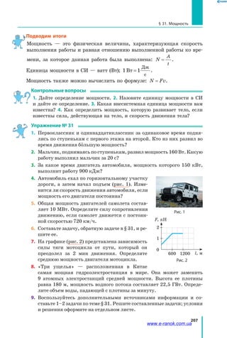207
§ 31. Мощность
Подводим итоги
Мощность — это физическая величина, характеризующая скорость
выполнения работы и равная отношению выполненной работы ко вре­
мени, за которое данная работа была выполнена: N
A
t
= .
Единица мощности в СИ — ватт (Вт); 1Вт
Дж
с
=1 .
Мощность также можно вычислить по формуле: N Fv= .
Контрольные вопросы
1. Дайте определение мощности. 2. Назовите единицу мощности в СИ
и дайте ее определение. 3. Какая внесистемная единица мощности вам
известна? 4. Как определить мощность, которую развивает тело, если
известны сила, действующая на тело, и скорость движения тела?
Упражнение № 31
1. 	 Первоклассник и одиннадцатиклассник за одинаковое время подня­
лись по ступенькам с первого этажа на второй. Кто из них развил во
время движения большую мощность?
2.	 Мальчик, поднимаясь по ступенькам, развил мощность 160 Вт. Какую
работу выполнил мальчик за 20 с?
3. 	 За какое время двигатель автомобиля, мощность которого 150 кВт,
выполнит работу 900 кДж?
4. 	 Автомобиль ехал по горизонтальному участку
дороги, а затем начал подъем (рис. 1). Изме­
нится ли скорость движения автомобиля, если
мощность его двигателя постоянна?
5.	 Общая мощность двигателей самолета состав­
ляет 10 МВт. Определите силу сопротивления
движению, если самолет движется с постоян­
ной скоростью 720 км/ч.
6.	 Составьте задачу, обратную задаче в § 31, и ре­
шите ее.
7. 	 На графике (рис. 2) представлена зависимость
силы тяги мотоцикла от пути, который он
преодолел за 2 мин движения. Определите
среднюю мощность двигателя мотоцикла.
8.	 «Три ущелья» — расположенная в Китае
самая мощная гидроэлектростанция в мире. Она может заменить
9  атомных электростанций средней мощности. Высота ее плотины
равна 180 м, мощность водного потока составляет 22,5 ГВт. Опреде­
лите объем воды, падающей с плотины за минуту.
9.	 Воспользуйтесь дополнительными источниками информации и со­
ставьте 1–2 задачи по теме § 31. Решите составленные задачи; условия
и решения оформите на отдельном листе.
Рис. 1
600 1200
0
l, м
F, кН
1
2
Рис. 2
www.e-ranok.com.ua
 