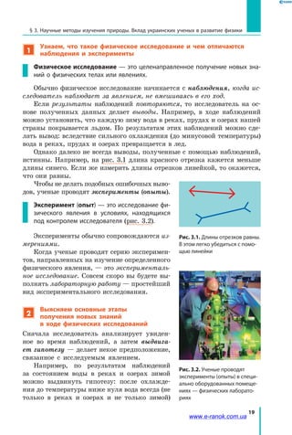19
§ 3. Научные методы изучения природы. Вклад украинских ученых в развитие физики
1
Узнаем, что такое физическое исследование и чем отличаются
наблюдения и эксперименты
Физическое исследование — это целенаправленное получение новых зна-
ний о физических телах или явлениях.
Обычно физическое исследование начинается с наблюдения, когда ис-
следователь наблюдает за явлением, не вмешиваясь в его ход.
Если результаты наблюдений повторяются, то исследователь на ос-
нове полученных данных делает выводы. Например, в ходе наблюдений
можно установить, что каждую зиму вода в реках, прудах и озерах нашей
страны покрывается льдом. По результатам этих наблюдений можно сде-
лать вывод: вследствие сильного охлаждения (до минусовой температуры)
вода в реках, прудах и озерах превращается в лед.
Однако далеко не всегда выводы, полученные с помощью наблюдений,
истинны. Например, на рис. 3.1 длина красного отрезка кажется меньше
длины синего. Если же измерить длины отрезков линейкой, то окажется,
что они равны.
Чтобы не делать подобных ошибочных выво-
дов, ученые проводят эксперименты (опыты).
Эксперимент (опыт) — это исследование фи-
зического явления в условиях, находящихся
под контролем исследователя (рис. 3.2).
Эксперименты обычно сопровождаются из-
мерениями.
Когда ученые проводят серию эксперимен-
тов, направленных на изучение определенного
физического явления, — это эксперименталь-
ное исследование. Совсем скоро вы будете вы-
полнять лабораторную работу — простейший
вид экспериментального исследования.
2
Выясняем основные этапы
получения новых знаний
в ходе физических исследований
Сначала исследователь анализирует увиден-
ное во время наблюдений, а затем выдвига-
ет гипотезу — делает некое предположение,
связанное с  исследуемым явлением.
Например, по результатам наблюдений
за состоянием воды в  реках и озерах зимой
можно выдвинуть гипотезу: после охлажде-
ния до температуры ниже нуля вода всегда (не
только в реках и  озерах и  не только зимой)
Рис. 3.2. Ученые проводят
эксперименты (опыты) в специ-
ально оборудованных помеще-
ниях — физических лаборато-
риях
Рис. 3.1. Длины отрезков равны.
В этом легко убедиться с помо-
щью линейки
www.e-ranok.com.ua
 
