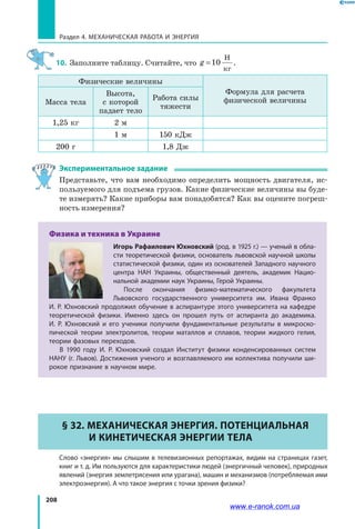 208
Раздел 4. Механическая работа и энергия
10.	 Заполните таблицу. Считайте, что g =10
Н
кг
.
Физические величины
Формула для расчета
физической величиныМасса тела
Высота,
с которой
падает тело
Работа силы
тяжести
1,25 кг 2 м
1 м 150 кДж
200 г 1,8 Дж
Экспериментальное задание
Представьте, что вам необходимо определить мощность двигателя, ис­
пользуемого для подъема грузов. Какие физические величины вы буде­
те измерять? Какие приборы вам понадобятся? Как вы оцените погреш­
ность измерения?
Физика и техника в Украине
Игорь Рафаилович Юхновский (род. в 1925 г.) — ученый в обла-
сти теоретической физики, основатель львовской научной школы
статистической физики, один из основателей Западного научного
центра НАН Украины, общественный деятель, академик Нацио-
нальной академии наук Украины, Герой Украины.
После окончания физико-математического факультета
Львовского государственного университета им. Ивана Франко
И. Р. Юхновский продолжил обучение в аспирантуре этого университета на кафедре
теоретической физики. Именно здесь он прошел путь от аспиранта до академика.
И.  Р.  Юхновский и его ученики получили фундаментальные результаты в микроско-
пической теории электролитов, теории маталлов и сплавов, теории жидкого гелия,
теории фазовых переходов.
В 1990 году И. Р. Юхновский создал Институт физики конденсированных систем
НАНУ (г. Львов). Достижения ученого и возглавляемого им коллектива получили ши-
рокое признание в научном мире.
§ 32. Механическая энергия. Потенциальная
и кинетическая энергии тела
	Слово «энергия» мы слышим в телевизионных репортажах, видим на страницах газет,
книг и т. д. Им пользуются для характеристики людей (энергичный человек), природных
явлений (энергия землетрясения или урагана), машин и механизмов (потребляемая ими
электроэнергия). А что такое энергия с точки зрения физики?
www.e-ranok.com.ua
 