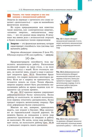 209
§ 32. Механическая энергия. Потенциальная и кинетическая энергии тела
1
Узнаем, что такое энергия и как она
связана с механической работой
Энергия (в переводе с греческого это слово оз­
начает «деятельность») — одна из важнейших
физических величин.
Из курса природоведения вам известны
такие понятия, как «электрическая энергия»,
«атомная энергия», «механическая энер­
гия», — все это разные виды энергии. В меха­
нике мы имеем дело с механической энергией
и будем пользоваться таким определением:
Энергия — это физическая величина, которая
характеризует способность тела (системы тел)
выполнять работу.
Энергию обозначают символом E (или W).
Единица энергии в СИ, как и работы, — джоуль:
E[ ]= Дж.
Продемонстрируем способность тела вы­
полнять механическую работу. Расположим
маленький шарик на краю стола, а на полу
поставим сосуд с водой. Если столкнуть ша­
рик, он полетит вниз, упадет в воду и распле­
щет жидкость (рис. 32.1). Появление брызг
означает, что шарик выполнил некоторую ра­
боту. Если же к шарику не прикасаться, он
останется лежать на столе. Таким образом,
энергия шарика может быть реализована вы­
полнением работы во время падения или со­
хранится «до лучших времен».
На рис. 32.2 крепкая веревка удерживает
деформированную балку катапульты. Балка
работу не выполняет, но может выполнить,
если веревку отпустить: распрямляясь, балка
придаст скорость метательному снаряду. При
этом деформация балки уменьшится.
Многим из вас, наверное, приходилось
видеть, как играют в боулинг. Шар запуска­
ют по горизонтальной гладкой дорожке. От
момента броска до попадания в кегли шар
движется практически по инерции и работу
не выполняет. Но затем, когда шар разбрасы­
вает кегли, он выполняет работу (рис. 32.3)
и уменьшает скорость своего движения.
Рис. 32.1. Шарик обладает
механической энергией, то есть
может выполнить механическую
работу, например расплескать
воду
Рис. 32.2. Деформированная
балка катапульты обладает
механической энергией: если
веревку отпустить, балка рас-
прямится и придаст скорость
метательному снаряду, то есть
выполнит работу (рисунок
Леонардо да Винчи)
Рис. 32.3. Шар, движущийся
по дорожке, обладает механиче-
ской энергией, поскольку может
выполнить работу — сбить кегли
www.e-ranok.com.ua
 