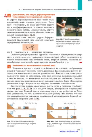 211
§ 32. Механическая энергия. Потенциальная и кинетическая энергии тела
3
Доказываем, что упруго деформированные
тела обладают потенциальной энергией
В упруго деформированном теле части тела
взаимодействуют силами упругости. Если
тело «освободить», то силы упругости вернут
его в недеформированное состояние, выполнив
механическую работу. Следовательно, упруго
деформированное тело тоже обладает потенци­
альной энергией (рис. 32.7).
Потенциальная энергия упруго деформи-
рованной (растянутой или сжатой) пружины
определяется по формуле:
Ep
kx
=
2
2
,
где k — жесткость; x — удлинение пружины.
Свойство деформированной пружины «запасать» потенциальную энер­
гию, а потом за ее счет выполнять механическую работу используют во
многих механизмах: механических часах, дверных замках, клапанах ав­
томобильных двигателей, амортизаторах автомобилей и т. п.
4
Знакомимся с кинетической энергией тела
Вспомним пример с шаром для боулинга: он катится, разбрасывает
кегли и уменьшает скорость своего движения. Шар выполнил работу, по­
этому его механическая энергия уменьшилась. Вместе с тем потенциаль­
ная энергия шара не изменилась, ведь шар все время находился на одной
и той же высоте, — изменилась только скорость его движения. Следова­
тельно, энергия, позволившая шару выполнить работу, была обусловлена
движением шара. В физике эту энергию называют кинетической.
Кинетическая энергия зависит от массы тела и скорости его движе-
ния (см. рис. 32.8, 32.9). Так, из двух шаров, движущихся с одинаковой
скоростью, шар большей массы отодвинет один и тот же брусок на боль­
шее расстояние, то есть выполнит большую работу. Это значит, что при
одинаковой скорости движения шар большей массы обладает большей ки­
нетической энергией (рис. 32.8).
m1
m1
 m2
; v1
= v2
m2
m1
= m2
; v1
 v2
m1
m2
Рис. 32.8. Чем больше масса шара,
тем бóльшую кинетическую энергию
он имеет
Рис. 32.9. Чем больше скорость движения
шара, тем бóльшую кинетическую энергию
он имеет
Рис. 32.7. Чем больше дефор-
мированы тетива и плечи лука,
тем больше их потенциальная
энергия
www.e-ranok.com.ua
 
