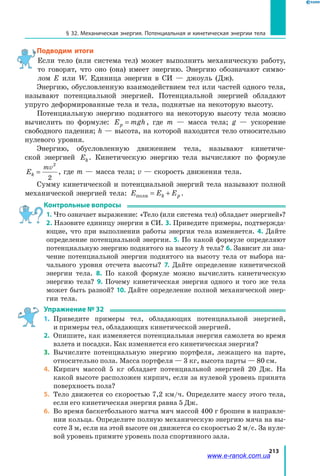 213
§ 32. Механическая энергия. Потенциальная и кинетическая энергии тела
Подводим итоги
Если тело (или система тел) может выполнить механическую работу,
то говорят, что оно (она) имеет энергию. Энергию обозначают симво­
лом E или W. Единица энергии в СИ — джоуль (Дж).
Энергию, обусловленную взаимодействием тел или частей одного тела,
называют потенциальной энергией. Потенциальной энергией обладают
упруго деформированные тела и тела, поднятые на некоторую высоту.
Потенциальную энергию поднятого на некоторую высоту тела можно
вычислить по формуле: E mghp = , где m — масса тела; g — ускорение
свободного падения; h — высота, на которой находится тело относительно
нулевого уровня.
Энергию, обусловленную движением тела, называют кинетиче­
ской энергией Ek. Кинетическую энергию тела вычисляют по формуле
Ek
mv
=
2
2
, где m — масса тела; v — скорость движения тела.
Сумму кинетической и потенциальной энергий тела называют полной
механической энергией тела: E E Ek pполн = + .
Контрольные вопросы
1. Что означает выражение: «Тело (или система тел) обладает энергией»?
2. Назовите единицу энергии в СИ. 3. Приведите примеры, подтвержда­
ющие, что при выполнении работы энергия тела изменяется. 4. Дайте
определение потенциальной энергии. 5. По какой формуле определяют
потенциальную энергию поднятого на высоту h тела? 6. Зависит ли зна­
чение потенциальной энергии поднятого на высоту тела от выбора на­
чального уровня отсчета высоты? 7. Дайте определение кинетической
энергии тела. 8. По какой формуле можно вычислить кинетическую
энергию тела? 9. Почему кинетическая энергия одного и того же тела
может быть разной? 10. Дайте определение полной механической энер­
гии тела.
Упражнение № 32
1.	 Приведите примеры тел, обладающих потенциальной энергией,
и примеры тел, обладающих кинетической энергией.
2.	 Опишите, как изменяется потенциальная энергия самолета во время
взлета и посадки. Как изменяется его кинетическая энергия?
3.	 Вычислите потенциальную энергию портфеля, лежащего на парте,
относительно пола. Масса портфеля — 3 кг, высота парты — 80 см.
4.	 Кирпич массой 5 кг обладает потенциальной энергией 20 Дж. На
какой высоте расположен кирпич, если за нулевой уровень принята
поверхность пола?
5.	 Тело движется со скоростью 7,2 км/ч. Определите массу этого тела,
если его кинетическая энергия равна 5 Дж.
6.	 Во время баскетбольного матча мяч массой 400 г брошен в направле­
нии кольца. Определите полную механическую энергию мяча на вы­
соте 3 м, если на этой высоте он движется со скоростью 2 м/с. За нуле­
вой уровень примите уровень пола спортивного зала.
www.e-ranok.com.ua
 