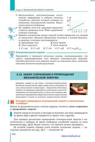 214
Раздел 4. Механическая работа и энергия
7.	 Воспользуйтесь дополнительными источ­
никами информации и найдите описание
устройства, действие которого основано на
изменении потенциальной энергии. Подго­
товьте краткое сообщение.
8.	 По графику пути (см. рисунок) определите
скорость движения тела. Ответ представьте
в метрах в секунду.
9.	 Найдите соответствие между каждой силой и формулой, по которой
ее вычисляют. Назовите физические величины в каждой формуле,
и единицы, в которых они измеряются.
	 А	 Архимедова сила	 В	 Сила трения
	 Б	 Сила упругости	 Г	 Сила тяжести
	 1 F mg=    2 F N= µ    3 F kx=    4 F pS=    5 F gV= ρж погр
Экспериментальное задание
Придумайте и проведите несколько опытов, подтверждающих, что
упруго деформированное тело обладает потенциальной энергией.
Сделайте фотоотчет или опишите опыты на отдельном листе, дополнив
описание пояснительными рисунками.
§ 33. Закон сохранения и превращения
механической энергии
	 Наверное, каждый из вас играл с мячиком-попрыгунчиком.
Вспомните: мячик взлетает вверх, падает на пол, отскакивает от
него, снова взлетает и снова падает… Когда мячик летит вверх,
скорость его движения уменьшается, затем мячик на миг оста-
навливается на некоторой высоте, а после этого начинает дви-
жение вниз. При движении вверх кинетическая энергия мячика
уменьшается. А может ли исчезнуть энергия мячика совсем?
1
Исследуем превращение потенциальной энергии в кинетическую,
и наоборот
Одним из фундаментальных законов природы является закон сохранения
и превращения энергии:
Энергия никуда не исчезает и ниоткуда не возникает, она лишь превращается
из одного вида в другой, передается от одного тела к другому.
Для примера рассмотрим превращение потенциальной энергии в ки­
нетическую и наоборот во время свободных колебаний шарика на нити
(маятника) (рис. 33.1). Будем считать, что трением можно пренебречь.
За нулевой уровень примем самое нижнее положение шарика — по­
ложение равновесия (на рис. 33.1 — положение 2).
1 2 3 4 5
0
t, с
l, см
10
20
www.e-ranok.com.ua
 