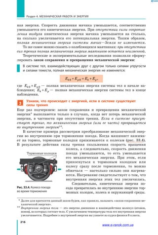 216
Раздел 4. Механическая работа и энергия
ная энергия. Скорость движения мячика уменьшается, соответственно
уменьшается его кинетическая энергия. При отсутствии силы сопротив-
ления воздуха кинетическая энергия мячика уменьшается на столько,
на сколько увеличивается его потенциальная энергия. Таким образом,
полная механическая энергия системы мячик—Земля не изменяется.
То же самое можно сказать о колеблющихся маятниках: при отсутствии
сил трения полная механическая энергия маятников остается неизменной.
Теоретические и экспериментальные исследования позволили сформу-
лировать закон сохранения и превращения механической энергии:
В системе тел, взаимодействующих друг с другом только силами упругости
и силами тяжести, полная механическая энергия не изменяется:
E E E Ek p k p0 0+ = + ,
где E Ek p0 0+  — полная механическая энергия системы тел в начале на-
блюдения; E Ek p+ — полная механическая энергия системы тел в конце
наблюдения.
3
Узнаем, что происходит с энергией, если в системе существуют
силы трения
Еще раз подчеркнем: закон сохранения и превращения механической
энергии* выполняется только в случаях, когда нет потерь механической
энергии, в частности при отсутствии трения. Если в системе присут-
ствует трение, то механическая энергия (или ее часть) превращается
во внутреннюю энергию**.
В качестве примера рассмотрим преобразование механической энер-
гии во внутреннюю при торможении поезда. Когда машинист нажима-
ет на тормоз, тормозные колодки прижимаются к колесам (рис. 33.4).
В  результате действия силы трения скольжения скорость вращения
колеса, а следовательно, скорость движения
поезда уменьшаются, то есть уменьшается
его механическая энергия. При этом, если
прикоснуться к тормозным колодкам или
колесу сразу после торможения, то можно
обжечься — настолько сильно они нагрева-
ются. Нагревание свидетельствует о том, что
внутренняя энергия этих тел увеличилась.
Следовательно, кинетическая энергия по-
езда превратилась во внутреннюю энергию тор-
мозных колодок, колеса и окружающей среды.
  *	
Далее для краткости данный закон будем, как правило, называть «закон сохранения ме-
ханической энергии».
**	
Внутренняя энергия тела — это энергия движения и взаимодействия молекул (атомов,
ионов), из которых состоит тело. С увеличением температуры тела его внутренняя энергия
увеличивается. Подробнее о внутренней энергии вы узнаете из курса физики 8 класса.
Тормозные колодки
Рис. 33.4. Колесо поезда
во время торможения
www.e-ranok.com.ua
 