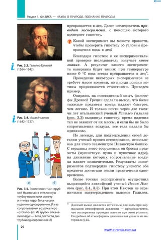 20
а б
Раздел 1. ФИЗИКА — НАУКА о природе. ПОЗНАНИЕ ПРИРОДЫ
превращается в лед. Далее исследователь про-
водит эксперимент, с помощью которого
проверяет гипотезу.
Какой эксперимент вы можете провести,
чтобы проверить гипотезу об условии пре-
вращения воды в лед?
Благодаря гипотезе и ее эксперименталь-
ной проверке исследователь получает новое
знание. А результат вашего эксперимен-
та наверняка будет таким: при температуре
ниже  0  °С вода всегда превращается в лед*.
Проведение некоторых экспериментов не
требует много времени, но иногда поиски ис-
тины продолжаются столетиями. Приведем
пример.
Опираясь на повседневный опыт, филосо-
фы Древней Греции сделали вывод, что более
тяжелые предметы всегда падают быстрее,
чем легкие. И только почти через две тыся-
чи лет итальянский ученый Галилео Галилей
(рис. 3.3) выдвинул гипотезу: время падения
тел не зависит от их массы, и если бы не было
сопротивления воздуха, все тела падали бы
одинаково.
По легенде, для подтверждения своей до-
гадки ученый провел исследование, использо-
вав для этого знаменитую Пизанскую башню.
С вершины этого сооружения он бросал пред-
меты (мушкетную пулю и пушечное ядро),
на движение которых сопротивление возду-
ха влияет незначительно. Результаты экспе-
риментов подтвердили гипотезу ученого: оба
предмета достигали земли практически одно-
временно.
Более точные эксперименты осуществил
выдающийся английский ученый Исаак Нью-
тон (рис. 3.4, 3.5). При этом Ньютон не огра-
ничился подтверждением выводов Галилея.
*	 Данный вывод является истинным для воды при нор-
мальном атмосферном давлении — предполагается,
что эксперимент проведен именно при этом условии.
Подробнее об атмосферном давлении вы узнаете из ма-
териала § 25.
Рис. 3.5. Эксперименты с «труб-
кой Ньютона»: в стеклянную
трубку поместили монету
и птичье перо. Тела начали
падение одновременно. Из-за
сопротивления воздуха перо
«отстало» (а). Из трубки откача-
ли воздух — тела достигли дна
трубки одновременно (б)
Рис. 3.4. Исаак Ньютон
(1642–1727)
Рис. 3.3. Галилео Галилей
(1564–1642)
www.e-ranok.com.ua
 