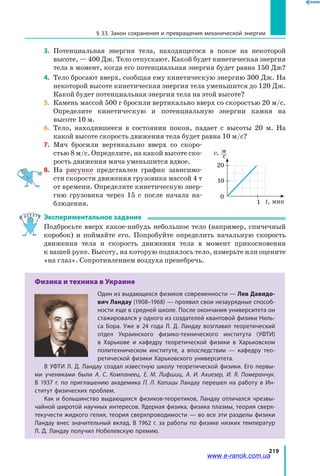 219
§ 33. Закон сохранения и превращения механической энергии
3.	 Потенциальная энергия тела, находящегося в покое на некоторой
высоте, — 400 Дж. Тело отпускают. Какой будет кинетическая энергия
тела в момент, когда его потенциальная энергия будет равна 150 Дж?
4.	 Тело бросают вверх, сообщая ему кинетическую энергию 300 Дж. На
некоторой высоте кинетическая энергия тела уменьшится до 120 Дж.
Какой будет потенциальная энергия тела на этой высоте?
5.	 Камень массой 500 г бросили вертикально вверх со скоростью 20 м/с.
Определите кинетическую и потенциальную энергии камня на
высоте 10 м.
6.	 Тело, находившееся в состоянии покоя, падает с высоты 20 м. На
какой высоте скорость движения тела будет равна 10 м/с?
7.	 Мяч бросили вертикально вверх со скоро­
стью 8 м/с. Определите, на какой высоте ско­
рость движения мяча уменьшится вдвое.
8.	 На рисунке представлен график зависимо­
сти скорости движения грузовика массой 4 т
от времени. Определите кинетическую энер­
гию грузовика через 15 с после начала на­
блюдения.
Экспериментальное задание
Подбросьте вверх какое-нибудь небольшое тело (например, спичечный
коробок) и поймайте его. Попробуйте определить начальную скорость
движения тела и скорость движения тела в момент прикосновения
к вашей руке. Высоту, на которую поднялось тело, измерьте или оцените
«на глаз». Сопротивлением воздуха пренебречь.
Физика и техника в Украине
Один из выдающихся физиков современности — Лев Давидо-
вич Ландау (1908–1968) — проявил свои незаурядные способ-
ности еще в средней школе. После окончания университета он
стажировался у одного из создателей квантовой физики Ниль-
са Бора. Уже в 24 года Л. Д. Ландау возглавил теоретический
отдел Украинского физико-технического института (УФТИ)
в  Харькове и кафедру теоретической физики в Харьковском
политехническом институте, а впоследствии — кафедру тео-
ретической физики Харьковского университета.
В УФТИ Л. Д. Ландау создал известную школу теоретической физики. Его первы-
ми учениками были А. С. Компанеец, Е. М. Лифшиц, А. И. Ахиезер, И. Я. Померанчук.
В  1937  г. по приглашению академика П. Л. Капицы Ландау перешел на работу в Ин-
ститут физических проблем.
Как и большинство выдающихся физиков-теоретиков, Ландау отличался чрезвы-
чайной широтой научных интересов. Ядерная физика, физика плазмы, теория сверх-
текучести жидкого гелия, теория сверхпроводимости — во все эти разделы физики
Ландау внес значительный вклад. В 1962 г. за работы по физике низких температур
Л. Д. Ландау получил Нобелевскую премию.
1
0
t, мин
v,  м 
	 c
10
20
www.e-ranok.com.ua
 