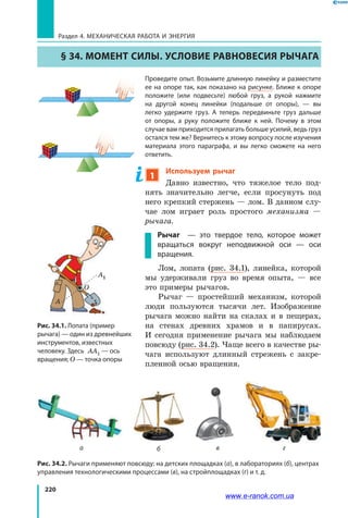 220
Раздел 4. Механическая работа и энергия
§ 34. Момент силы. Условие равновесия рычага
Проведите опыт. Возьмите длинную линейку и разместите
ее на опоре так, как показано на рисунке. Ближе к опоре
положите (или подвесьте) любой груз, а рукой нажмите
на другой конец линейки (подальше от опоры), — вы
легко удержите груз. А теперь передвиньте груз дальше
от опоры, а руку положите ближе к ней. Почему в этом
случае вам приходится прилагать больше усилий, ведь груз
остался тем же? Вернитесь к этому вопросу после изучения
материала этого параграфа, и вы легко сможете на него
ответить.
1
Используем рычаг
Давно известно, что тяжелое тело под-
нять значительно легче, если просунуть под
него крепкий стержень — лом. В данном слу-
чае лом играет роль простого механизма —
рычага.
Рычаг — это твердое тело, которое может
вращаться вокруг неподвижной оси — оси
вращения.
Лом, лопата (рис. 34.1), линейка, которой
мы удерживали груз во время опыта, — все
это примеры рычагов.
Рычаг — простейший механизм, которой
люди пользуются тысячи лет. Изображение
рычага можно найти на скалах и в пещерах,
на стенах древних храмов и в папирусах.
И  сегодня применение рычага мы наблюдаем
повсюду (рис. 34.2). Чаще всего в качестве ры-
чага используют длинный стрежень с закре-
пленной осью вращения.
Рис. 34.2. Рычаги применяют повсюду: на детских площадках (а), в лабораториях (б), центрах
управления технологическими процессами (в), на стройплощадках (г) и т. д.
Рис. 34.1. Лопата (пример
рычага) — один из древнейших
инструментов, известных
человеку. Здесь AA1 — ось
вращения; О — точка опоры
а б в г
A
O
A1
A
www.e-ranok.com.ua
 