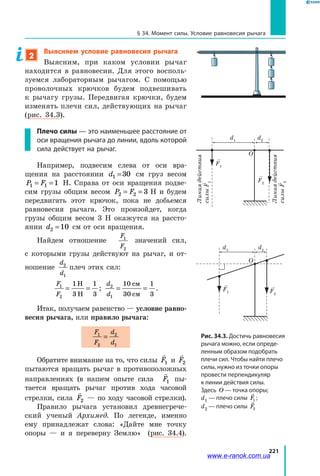 221
§ 34. Момент силы. Условие равновесия рычага
2
Выясняем условие равновесия рычага
Выясним, при каком условии рычаг
находится в равновесии. Для этого восполь­
зуемся лабораторным рычагом. С помощью
проволочных крючков будем подвешивать
к  рычагу грузы. Передвигая крючки, будем
изменять плечи сил, действующих на рычаг
(рис. 34.3).
Плечо силы — это наименьшее расстояние от
оси вращения рычага до линии, вдоль которой
сила действует на рычаг.
Например, подвесим слева от оси вра­
щения на расстоянии d1 0=3 см груз весом
P F1 1 1= = Н. Справа от оси вращения подве­
сим грузы общим весом P F2 2 3= =  Н и будем
передвигать этот крючок, пока не добьемся
равновесия рычага. Это произойдет, когда
грузы общим весом 3 Н окажутся на рассто­
янии d2 10= см от оси вращения.
Найдем отношение
F
F
1
2
значений сил,
с  которыми грузы действуют на рычаг, и от­
ношение
d
d
2
1
плеч этих сил:
F
F
1
2
1
3
1
3
= =
Н
Н
;
d
d
2
1
10
30
1
3
= =
см
см
.
Итак, получаем равенство — условие равно-
весия рычага, или правило рычага:
F
F
d
d
1
2
2
1
=
Обратите внимание на то, что силы

F1 и

F2
пытаются вращать рычаг в противоположных
направлениях (в нашем опыте сила

F1 пы­
тается вращать рычаг против хода часовой
стрелки, сила

F2 — по ходу часовой стрелки).
Правило рычага установил древнегрече­
ский ученый Архимед. По легенде, именно
ему принадлежат слова: «Дайте мне точку
опоры — и я переверну Землю» (рис. 34.4).
Рис. 34.3. Достичь равновесия
рычага можно, если опреде-
ленным образом подобрать
плечи сил. Чтобы найти плечо
силы, нужно из точки опоры
провести перпендикуляр
к линии действия силы.
Здесь O — точка опоры;
d1 — плечо силы F1 ;
d2 — плечо силы F2
Линиядействия
силыF1
Линиядействия
силыF2
O
d1
d2
F2
F1
O
F2
F1
d1
d2
Линиядействия
силыF1
Линиядействия
силыF2
O
d1
d2
F2
F1
O
F2
F1
d1
d2
www.e-ranok.com.ua
 