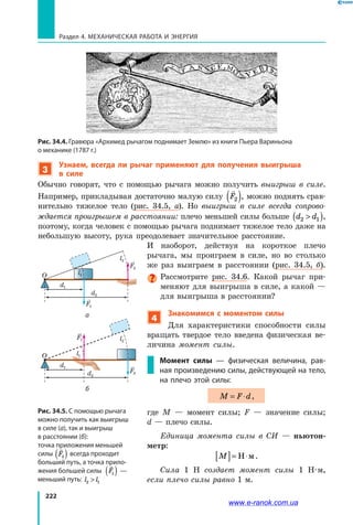 222
Раздел 4. Механическая работа и энергия
Рис. 34.4. Гравюра «Архимед рычагом поднимает Землю» из книги Пьера Вариньона
о механике (1787 г.)
3
Узнаем, всегда ли рычаг применяют для получения выигрыша
в силе
Обычно говорят, что с помощью рычага можно получить выигрыш в  силе.
Например, прикладывая достаточно малую силу

F2( ), можно поднять срав­
нительно тяжелое тело (рис. 34.5, а). Но выигрыш в силе всегда сопрово-
ждается проигрышем в расстоянии: плечо меньшей силы больше d d2 1( ),
поэтому, когда человек с помощью рычага поднимает тяжелое тело даже на
небольшую высоту, рука преодолевает значительное расстояние.
И наоборот, действуя на короткое плечо
рычага, мы проиграем в силе, но во столько
же раз выиграем в расстоянии (рис. 34.5, б).
Рассмотрите рис. 34.6. Какой рычаг при­
меняют для выигрыша в силе, а какой —
для выигрыша в расстоянии?
4
Знакомимся с моментом силы
Для характеристики способности силы
вращать твердое тело введена физическая ве­
личина момент силы.
Момент силы — физическая величина, рав-
ная произведению силы, действующей на тело,
на плечо этой силы:
M F d= ⋅ ,
где M — момент силы; F — значение силы;
d — плечо силы.
Единица момента силы в СИ — ньютон-
метр:
M[ ]= ⋅Н м.
Сила 1 Н создает момент силы 1 Н·м,
если плечо силы равно 1 м.
Рис. 34.5. С помощью рычага
можно получить как выигрыш
в силе (а), так и выигрыш
в расстоянии (б):
точка приложения меньшей
силы

F2( ) всегда проходит
больший путь, а точка прило-
жения большей силы

F1( ) —
меньший путь: l l2 1
F2
l1O
l2
d2
d1
F1
F2
l1O
l2
d2
d1
F1
а
б
www.e-ranok.com.ua
 