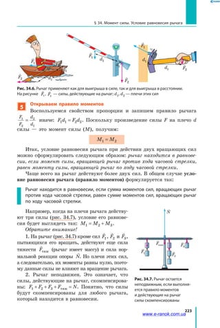 223
§ 34. Момент силы. Условие равновесия рычага
5
Открываем правило моментов
Воспользуемся свойством пропорции и запишем правило рычага
F
F
d
d
1
2
2
1
= иначе: F d F d1 1 2 2= . Поскольку произведение силы F на плечо  d
силы — это момент силы (M), получим:
M M1 2=
Итак, условие равновесия рычага при действии двух вращающих сил
можно сформулировать следующим образом: рычаг находится в равнове-
сии, если момент силы, вращающей рычаг против хода часовой стрелки,
равен моменту силы, вращающей рычаг по ходу часовой стрелки.
Чаще всего на рычаг действуют более двух сил. В общем случае усло-
вие равновесия рычага (правило моментов) формулируется так:
Рычаг находится в равновесии, если сумма моментов сил, вращающих рычаг
против хода часовой стрелки, равен сумме моментов сил, вращающих рычаг
по ходу часовой стрелки.
Например, когда на плечи рычага действу­
ют три силы (рис. 34.7), условие его равнове­
сия будет выглядеть так: M M M1 2 3= + .
Обратите внимание!
1. На рычаг (рис. 34.7) кроме сил

F1,

F2 и

F3,
пытающихся его вращать, действуют еще сила
тяжести

Fтяж (рычаг имеет массу) и  сила нор­
мальной реакции опоры

N. Но плечи этих сил,
а следовательно, их моменты равны нулю, поэто­
му данные силы не влияют на вращение рычага.
2. Рычаг неподвижен. Это означает, что
силы, действующие на рычаг, скомпенсирова­
ны: F F F F N1 2 3+ + + =тяж . Понятно, что силы
будут скомпенсированы для любого рычага,
который находится в равновесии.
F1
F2
N
F3
Fтяж
F1
l1
O
l2
іядіїсилиF1
Лініядіїсил
H
Рис. 34.7. Рычаг остается
неподвижным, если выполня­
ется правило моментов
и действующие на рычаг
силы скомпенсированы
Рис. 34.6. Рычаг применяют как для выигрыша в силе, так и для выигрыша в расстоянии.
На рисунке

F1
,

F2
— силы, действующие на рычаг; d1, d2 — плечи этих сил

F2

F1
d1
d2

F2

F1
d1
d2

F1
d2
d1

F2
www.e-ranok.com.ua
 