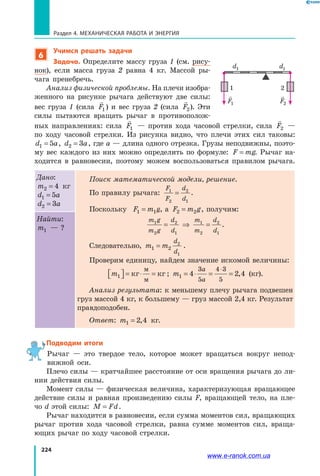 224
Раздел 4. Механическая работа и энергия
6
Учимся решать задачи
Задача. Определите массу груза 1 (см. рису­
нок), если масса груза 2 равна 4 кг. Массой ры­
чага пренебречь.
Анализ физической проблемы. На плечи изобра­
женного на рисунке рычага действуют две силы:
вес груза 1 (сила

F1) и вес груза 2 (сила

F2). Эти
силы пытаются вращать рычаг в противополож­
ных направлениях: сила

F1 — против хода часовой стрелки, сила

F2 —
по ходу часовой стрелки. Из рисунка видно, что плечи этих сил таковы:
d a1 5= , d a2 3= , где a — длина одного отрезка. Грузы неподвижны, поэто­
му вес каждого из них можно определить по формуле: F mg= . Рычаг на­
ходится в равновесии, поэтому можем воспользоваться правилом рычага.
Дано:
m2 4= кг
d a1 5=
d a2 3=
Поиск математической модели, решение.
По правилу рычага:
F
F
d
d
1
2
2
1
= .
Поскольку F m g1 1= , а F m g2 2= , получим:
m g
m g
d
d
m
m
d
d
1
2
2
1
1
2
2
1
= ⇒ = .
Следовательно, m m
d
d
1 2
2
1
= .
Проверим единицу, найдем значение искомой величины:
m1  = ⋅ =кг кг
м
м
; m
a
a
1 4 2 4
3
5
4 3
5
= ⋅ = =
⋅
, (кг).
Анализ результата: к меньшему плечу рычага подвешен
груз массой 4 кг, к большему — груз массой 2,4 кг. Результат
правдоподобен.
Ответ: m1 2 4= , кг.
Найти:
m1 — ?
Подводим итоги
Рычаг — это твердое тело, которое может вращаться вокруг непод­
вижной оси.
Плечо силы — кратчайшее расстояние от оси вращения рычага до ли­
нии действия силы.
Момент силы — физическая величина, характеризующая вращающее
действие силы и равная произведению силы F, вращающей тело, на пле­
чо d этой силы: M Fd= .
Рычаг находится в равновесии, если сумма моментов сил, вращающих
рычаг против хода часовой стрелки, равна сумме моментов сил, враща­
ющих рычаг по ходу часовой стрелки.
d1 d2

F2

F1
1 2
www.e-ranok.com.ua
 