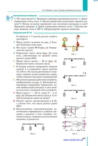 225
§ 34. Момент силы. Условие равновесия рычага
Контрольные вопросы
1. Что такое рычаг? 2. Приведите примеры применения рычага. 3. Дайте
определение плеча силы. 4. Каким равенством записывают правило ры­
чага? 5. Всегда ли рычаг применяют для получения выигрыша в силе?
Приведите примеры. 6. Дайте определение момента силы. 7. Какова еди­
ница момента силы в СИ? 8. Сформулируйте правило моментов.
Упражнение № 34
	 В заданиях 1–7 массой рычага следует
пренебречь.
1.	 Масса какого человека на рис. 1 боль­
ше? Поясните свой ответ.
2.	 Вес груза 1 равен 90 Н (рис. 2). Опреде­
лите вес груза 2.
3.	 Определите массу груза (рис. 3), если
сила, действующая на правый конец
рычага, равна 40 Н.
4.	 Общая масса грузов — 48 кг (рис. 4).
Определите массу каждого груза.
5.	 К концам тонкого однородного стержня
длиной 2 м подвешены грузы массами
14 и 26 кг. На каком расстоянии от сере­
дины стержня нужно разместить опору,
чтобы стержень находился в равновесии?
6.	 Объяснитепринципдействияустройств,
изображенных на рис. 5. Выполнив не­
обходимые измерения, определите, ка­
кой наибольший выигрыш в силе мож­
но получить с помощью этих устройств.
7.	 Масса груза 1 — 10 кг, груза 2 — 5 кг
(рис. 6). Определите массу груза 3. С ка­
кой силой рычаг давит на опору?
8.	 Решите задачу, рассмотренную в § 34,
с  учетом того, что масса рычага равна
500 г.
9.	 Воспользуйтесь дополнительными ис­
точниками информации и найдите све­
дения о рычагах в теле человека. Со­
ставьте задачу, опираясь на полученные
сведения, и решите ее.
Рис. 1
witan### (G)для учебника физикиК
Рис. 2.52. «Дайте мені точку опори, і я перевер
геніальному механіку стародавності, що відкр
Гравюра з книги Варіньона (1787) про механік
1 2
Рис. 2.53. До задачі
1 2
Рис. 2.54. До задачі 19.1
1 2
Рис. 2.55. До задачі 19.2
1 2
Рис. 2.56. До задачі 19.3
1 2 3
Рис. 2.57. До задачі 19.4
Лабораторна робота №8
Поставить рис
§ 19. Блок
Рис. 2
witan### (G)для учебника физи
Рис. 2.52. «Дайте мені точку опори, і я пе
геніальному механіку стародавності, що
Гравюра з книги Варіньона (1787) про м
1 2
Рис. 2.53. До задачі
1 2
Рис. 2.54. До задачі 19.1
1 2
Рис. 2.55. До задачі 19.2
1 2
Рис. 2.56. До задачі 19.3
1 2 3
Рис. 2.57. До задачі 19.4
Рис. 4
witan### (G)для учебника физикиКаталог раздела 2.doc 4633
Рис. 2.52. «Дайте мені точку опори, і я переверну Землю!» – такий вигук легенда приписує Архіме
геніальному механіку стародавності, що відкрив закони важеля. «Архімед важелем піднімає Землю
Гравюра з книги Варіньона (1787) про механіку
1 2
Рис. 2.53. До задачі
1 2
Рис. 2.54. До задачі 19.1
1 2
Рис. 2.55. До задачі 19.2
1 2
Рис. 2.56. До задачі 19.3
1 2 3
Рис. 2.57. До задачі 19.4
Лабораторна робота №8
Поставить рис
§ 19. Блок
Рис. 6 Рис. 5
d2
d1
F1
F2
d1 d2
F1
F1
F2
F2
F
Рис. 3
www.e-ranok.com.ua
 