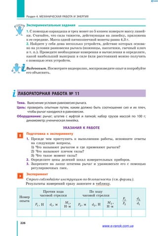 226
Раздел 4. Механическая работа и энергия
Экспериментальные задания
1. С помощью карандаша и трех монет по 5 копеек измерьте массу линей­
ки. Считайте, что сила тяжести, действующая на линейку, приложена
к ее середине. Масса одной пятикопеечной монеты равна 4,3 г.
2. Найдите у себя дома несколько устройств, действие которых основа­
но на условии равновесия рычага (ножницы, пассатижи, гаечный ключ
и т. п.). Проведите необходимые измерения и вычисления и определите,
какой наибольший выигрыш в силе (или расстоянии) можно получить
с помощью этих устройств.
Видеоопыт. Посмотрите видеоролик, воспроизведите опыт и попробуйте
его объяснить.
Лабораторная работа № 11
Тема.	 Выяснение условия равновесия рычага.
Цель:	 проверить опытным путем, каким должно быть соотношение сил и их плеч,
чтобы рычаг находился в равновесии.
Оборудование: рычаг; штатив с муфтой и лапкой; набор грузов массой по 100 г;
динамометр; ученическая линейка.
УКАЗАНИЯ К РАБОТЕ
 Подготовка к эксперименту
1.	 Прежде чем приступить к выполнению работы, вспомните ответы
на следующие вопросы.
	 1) Что называют рычагом и где применяют рычаги?
	 2) Что называют плечом силы?
	 3) Что такое момент силы?
2.	 Определите цены делений шкал измерительных приборов.
3.	 Закрепите на лапке штатива рычаг и уравновесьте его с помощью
регулировочных гаек.

Эксперимент
Строго соблюдайте инструкцию по безопасности (см. форзац).
Результаты измерений сразу заносите в таблицу.
Номер
опыта
Против хода
часовой стрелки
По ходу
часовой стрелки
F
F
1
2
d
d
2
1F1 , Н d1, м
M1,
Н м⋅
F2, м d2, Н
M2 ,
Н м⋅
www.e-ranok.com.ua
 