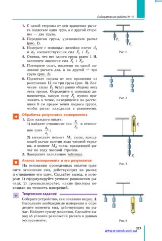 227
Лабораторная работа № 11
1.	 С одной стороны от оси вращения рыча­
га подвесьте один груз, а с другой сторо­
ны  — два груза.
2.	 Передвигая грузы, уравновесьте рычаг
(рис. 1).
3.	 Измерьте с помощью линейки плечи d1
и d2 соответствующих сил

F1 і

F2.
4.	 Считая, что вес одного груза равен  1  Н,
запишите значения сил

F1 і

F2.
5.	 Повторите опыт, подвесив на одной по­
ловине рычага два, а на другой — три
груза (рис. 2).
6.	 Подвесьте справа от оси вращения на
расстоянии 12 см три груза (рис. 3). Зна­
чение силы

F2 будет равно общему весу
этих грузов. Определите с помощью ди­
намометра, какую силу

F1 нужно при­
ложить в точке, находящейся на рассто­
янии 8 см правее точки подвеса грузов,
чтобы рычаг находился в равновесии.
 Обработка результатов эксперимента
1.	 Для каждого опыта:
	 1) найдите отношение сил
F
F
1
2
и отноше­
ние плеч
d
d
2
1
;
	 2) вычислите момент M1 силы, враща­
ющей рычаг против хода часовой стрел­
ки, и момент M2 силы, вращающей ры­
чаг по ходу часовой стрелки.
2.	 Завершите заполнение таблицы.
 Анализ эксперимента и его результатов
На основании проведенных опытов срав­
ните отношение сил, действующих на рычаг,
и  отношение его плеч. Сделайте вывод, в кото­
ром: 1)  сформулируйте условие равновесия ры­
чага; 2)  проанализируйте, какие факторы по­
влияли на точность измерений.
+
Творческое задание
Соберите устройство, как показано на рис. 4.
Выполните необходимые измерения и опре­
делите моменты сил, действующих на ры­
чаг. Найдите сумму моментов. Сделайте вы­
вод об условии равновесия рычага в данном
эксперименте.
F2
F1
F2
F1
Рис. 1
Рис. 2
Рис. 3
Рис. 4
F1
F2
N
F3
Fтяж
F1
F2
F2
F1
l1
O
l2
ЛініядіїсилиF1
ЛініядіїсилиF2
H
F1
F2
l1
l2
F2
F1
l1
l2
F1
F2
N
F3
Fтяж
F1
F2
F2
—=—
l1
O
l2
силиF1
ЛініядіїсилиF2
H
H
www.e-ranok.com.ua
 