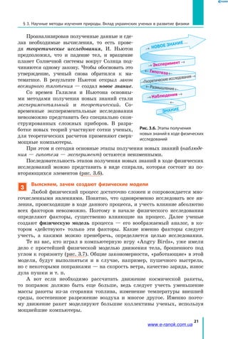 21
§ 3. Научные методы изучения природы. Вклад украинских ученых в развитие физики
Проанализировав полученные данные и сде-
лав необходимые вычисления, то есть прове-
дя теоретические исследования, И. Ньютон
предположил, что и падение тел, и вращение
планет Солнечной системы вокруг Солнца под-
чиняются одному закону. Чтобы обосновать это
утверждение, ученый снова обратился к ма-
тематике. В результате Ньютон открыл закон
всемирного тяготения — создал новое знание.
Со времен Галилея и Ньютона основны-
ми методами получения новых знаний стали
экспериментальный и теоретический. Со-
временные экспериментальные исследования
невозможно представить без специально скон-
струированных сложных приборов. В разра-
ботке новых теорий участвуют сотни ученых,
для теоретических расчетов применяют сверх-
мощные компьютеры.
При этом и сегодня основные этапы получения новых знаний (наблюде-
ния — гипотеза — эксперимент) остаются неизменными.
Последовательность этапов получения новых знаний в ходе физических
исследований можно представить в  виде спирали, которая состоит из по-
вторяющихся элементов (рис. 3.6).
3
Выясняем, зачем создают физические модели
Любой физический процесс достаточно сложен и сопровождается мно-
гочисленными явлениями. Понятно, что одновременно исследовать все яв-
ления, происходящие в ходе данного процесса, и учесть влияние абсолютно
всех факторов невозможно. Поэтому в начале физического исследования
определяют факторы, существенно влияющие на процесс. Далее ученые
создают физическую модель процесса — его воображаемый аналог, в  ко-
тором «действуют» только эти факторы. Какие именно факторы следует
учесть, а какими можно пренебречь, определяется целью исследования.
Те из вас, кто играл в компьютерную игру «Angry Birds», уже имели
дело с простейшей физической моделью движения тела, брошенного под
углом к горизонту (рис. 3.7). Общие закономерности, «работающие» в этой
модели, будут выполняться и в случае, например, пушечного выстрела,
но с некоторыми поправками — на скорость ветра, качество заряда, износ
дула пушки и т. п.
А вот если необходимо рассчитать движение космической ракеты,
то поправок должно быть еще больше, ведь следует учесть уменьшение
массы ракеты из-за сгорания топлива, изменение температуры внешней
среды, постепенное разрежение воздуха и многое другое. Именно поэто-
му движение ракет моделируют большие коллективы ученых, используя
мощнейшие компьютеры.
Рис. 3.6. Этапы получения
новых знаний в ходе физических
исследований
Наблюдения →
НОВОЕ ЗНАНИЕ
Теоретические исследования →
...
Размышления
Эксперимент →
Гипотеза
ЗНАНИЕ
www.e-ranok.com.ua
 