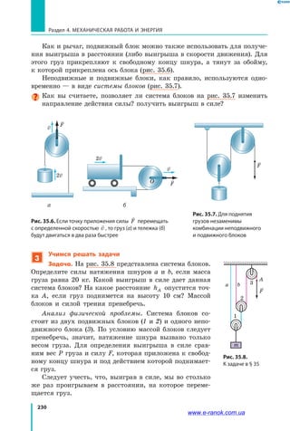 230
Раздел 4. Механическая работа и энергия
Как и рычаг, подвижный блок можно также использовать для получе­
ния выигрыша в расстоянии (либо выигрыша в скорости движения). Для
этого груз прикрепляют к свободному концу шнура, а тянут за обойму,
к которой прикреплена ось блока (рис. 35.6).
Неподвижные и подвижные блоки, как правило, используются одно­
временно — в виде системы блоков (рис. 35.7).
Как вы считаете, позволяет ли система блоков на рис. 35.7 изменить
направление действия силы? получить выигрыш в силе?
Рис. 35.7. Для поднятия
грузов незаменимы
комбинации неподвижного
и подвижного блоков
Рис. 35.6. Если точку приложения силы

F перемещать
с определенной скоростью

v , то груз (а) и тележка (б)
будут двигаться в два раза быстрее
F1 F2
A B
R R
A
BO
F2 F
F1
O
О
v
2v
F
2v
v
F
а б
3
Учимся решать задачи
Задача. На рис. 35.8 представлена система блоков.
Определите силы натяжения шнуров a и b, если масса
груза равна 20 кг. Какой выигрыш в силе дает данная
система блоков? На какое расстояние hA опустится точ­
ка  A, если груз поднимется на высоту 10 см? Массой
блоков и силой трения пренебречь.
Анализ физической проблемы. Система блоков со­
стоит из двух подвижных блоков (1 и 2) и одного непо­
движного блока (3). По условию массой блоков следует
пренебречь, значит, натяжение шнура вызвано только
весом груза. Для определения выигрыша в силе срав­
ним вес P груза и силу F, которая приложена к свобод­
ному концу шнура и под действием которой поднимает­
ся груз.
Следует учесть, что, выиграв в силе, мы во столько
же раз проигрываем в расстоянии, на которое переме­
щается груз.
Рис. 35.8.
К задаче в § 35
A
1
2
3a b
m
F
www.e-ranok.com.ua
 
