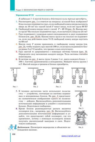 232
Раздел 4. Механическая работа и энергия
Упражнение № 35
	 В заданиях 1–3 массой блоков и действием силы трения пренебречь.
1.	 Рассмотрите рис. 1 и ответьте на вопросы: а) какой блок изображен?
б) на сколько поднимется груз, если свободный конец шнура вытянуть
вверх на 10 см? в) с какой силой F тянут шнур, если вес груза 60 Н?
2.	 Свободный конец шнура тянут с силой F = 40  Н (рис. 2). Какова мас­
са груза? На сколько поднимется груз, если вытянуть шнур на 24 см?
3.	 Груз поднимают с помощью одного неподвижного и двух подвижных
блоков (см. рис. 35.8). Какова масса груза и на сколько он поднимет­
ся, если под действием силы 75 Н свободный конец шнура опустить
на 60 см?
4.	 Какую силу F нужно приложить к свободному концу шнура (см.
рис. 2), чтобы поднять груз массой 100 кг, если масса подвижного бло­
ка равна 2 кг? Считайте, что трение в осях отсутствует.
5.	 Груз массой m удерживается с помощью системы блоков (рис. 3).
Определите силу натяжения каждого шнура. Тела системы считайте
невесомыми.
6.	 В системе на рис. 4 масса груза 3 равна 1 кг, масса каждого блока —
100 г. Система уравновешена и неподвижна. Найдите массы грузов 1
и 2. Массой шнура и трением в блоках пренебречь.
Рис. 1
F
Рис. 2
F
Рис. 3 Рис. 4
1 2 3
7.	 В технике достаточно часто используют полиспа-
сты — устройства, состоящие из системы подвиж­
ных и неподвижных блоков. На рис. 5 представле­
но схематическое изображение одного из полиспа­
стов  — лебедки. Воспользуйтесь дополнительными
источниками информации и узнайте о полиспастах
больше. Подготовьте сообщение.
8.	 Кроме блоков разновидностью рычага является
коловорот (см., например, рис. 6). Воспользуйтесь
дополнительными источниками информации и уз­
найте, что представляет собой коловорот, где его
применяют, почему с помощью коловорота можно
получить значительный выигрыш в силе. Подго­
товьте сообщение.
Видеоопыт. Посмотрите видеоролик и объясните на­
блюдаемое явление.
Рис. 5
Рис. 6
www.e-ranok.com.ua
 