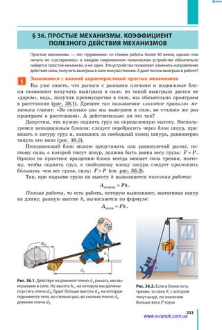233
§ 36. Простые механизмы. Коэффициент
полезного действия механизмов
	 Простые механизмы — это «труженики» со стажем работы более 40 веков, однако они
ничуть не «состарились»: в каждом современном техническом устройстве обязательно
найдется простой механизм, и не один. Эти устройства позволяют изменить направление
действиясилы,получитьвыигрышвсилеилирасстоянии.Адаютлионивыигрышвработе?
1
Знакомимся с важной характеристикой простых механизмов
Вы уже знаете, что рычаги с разными плечами и подвижные бло­
ки позволяют получить выигрыш в силе, но такой выигрыш дается не
«даром», ведь, получив преимущество в силе, мы обязательно проиграем
в расстоянии (рис. 36.1). Древнее так называемое «золотое правило» ме-
ханики гласит: «Во сколько раз мы выиграем в силе, во столько же раз
проиграем в расстоянии». А действительно ли это так?
Допустим, что нужно поднять груз на определенную высоту. Восполь­
зуемся неподвижным блоком: следует перебросить через блок шнур, при­
вязать к шнуру груз и, взявшись за свободный конец шнура, равномерно
тянуть его вниз (рис. 36.2).
Неподвижный блок можно представить как равноплечий рычаг, по­
этому сила, с которой тянут шнур, должна быть равна весу груза: F P= .
Однако на практике вращению блока всегда мешает сила трения, поэто­
му, чтобы поднять груз, к свободному концу шнура следует приложить
большую, чем вес груза, силу: F P (см. рис. 36.2).
Так, при подъеме груза на высоту h выполняется полезная работа:
A Phполезн = .
Полная работа, то есть работа, которую выполняют, вытягивая шнур
на длину, равную высоте h, вычисляется по формуле:
A Fhполн = .
Рис. 36.2. Если в блоке есть
трение, то сила F, с которой
тянут шнур, по значению
больше веса P груза
Рис. 36.1. Действуя на длинное плечо d1 рычага, мы вы-
игрываем в силе. Но высота h1, на которую мы должны
опустить плечо d2, будет больше высоты h2, на которую
поднимется тело, во столько раз, во сколько плечо d1
длиннее плеча d2
d2
d1
h2
h1
F
P
www.e-ranok.com.ua
 