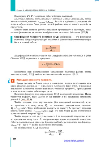 234
Раздел 4. Механическая работа и энергия
Поскольку F P , то полная работа больше полезной.
Полезная работа, выполняемая с помощью любого механизма, всегда
меньше полной работы: A Aполезн полн . Только в идеальных условиях по­
лезная работа может быть равна полной работе, однако такого никогда не
случается.
Какую часть полной работы механизм превращает в полезную, пока­
зывает физическая величина коэффициент полезного действия (КПД).
Коэффициент полезного действия (КПД) механизма — это физическая
величина, которая характеризует механизм и равна отношению полезной ра-
боты к полной работе:
η =
A
A
полезн
полн
Коэффициент полезного действия (КПД) обозначают символом η (ета).
Обычно КПД выражают в процентах:
η = ⋅
A
A
полезн
полн
100%
Поскольку при использовании механизмов полезная работа всегда
меньше полной, КПД любого механизма всегда меньше 100 %.
2
Исследуем наклонную плоскость
Кроме рычага и блока люди с античных времен используют еще
один простой механизм — наклонную плоскость (рис. 36.3). С помощью
наклонной плоскости можно поднимать тяжелые предметы, прикладывая
к ним относительно небольшую силу.
Выведем формулу для определения КПД наклонной плоскости. Пусть
требуется поднять тело массой m на высоту h по наклонной плоскости
длиной l (рис. 36.4).
Чтобы поднять тело вертикально (без наклонной плоскости), нуж­
но приложить к нему силу

F1, по значению равную силе тяжести:
F F mg1 = =тяж . Тело необходимо поднять на высоту h, поэтому полезная
работа будет равна: A F h mghполезн = =1
(то есть будет равна увеличению
потенциальной энергии груза).
Чтобы поднять тело на ту же высоту h по наклонной плоскости, нуж­
но приложить силу тяги

F, направленную вдоль наклонной плоскости.
Работа, выполняемая при этом (полная работа), вычисляется по формуле:
A Flполн = , где l — длина наклонной плоскости.
По определению КПД получим:
η = =
A
A
mgh
Fl
полезн
полн
.
www.e-ranok.com.ua
 