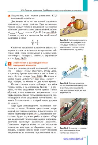 235
§ 36. Простые механизмы. Коэффициент полезного действия механизмов
Подумайте, как можно увеличить КПД
наклонной плоскости.
Движению тела по наклонной плоскости
препятствует сила трения. При отсутствии
трения между телом и наклонной плоскостью
полезная работа была бы равна полной работе:
A Aполезн полн= , то есть F1h = Fl (см. рис. 36.4).
В таком случае мы получили бы наибольший
выигрыш в силе:
F
F
l
h
1
= .
Свойства наклонной плоскости давать вы­
игрыш в силе и изменять направление дей­
ствия этой силы используют в эскалаторах,
конвейерах, пандусах, обычных ступеньках
и т. п. (рис. 36.5).
3
Знакомимся с разновидностями
наклонной плоскости
Одна из разновидностей наклонной плоско­
сти  — клин. Чтобы облегчить рубку дров,
в  трещину бревна вставляют клин и бьют по
нему обухом топора (рис. 36.6). На клин во
время удара действуют три тела: сверху —
обух топора, по бокам — две части бревна.
Соответственно клин действует на обух
топора вверх, а на древесину бревна — в сто­
роны, то есть раздвигает части бревна. Таким
образом, клин изменяет направление силы
удара топора. Кроме того, каждая из двух сил,
с которыми клин раздвигает части бревна, на­
много больше силы, с которой топор ударяет
по клину.
Еще одна разновидность наклонной пло­
скости — винт. Возьмем треугольник, выре­
занный из тонкого картона, и расположим его
рядом с цилиндром (рис. 36.7). Наклонной пло­
скостью будет служить ребро картона. Обер­
нув картонный треугольник вокруг цилиндра,
получим винтовую наклонную плоскость.
Собственно нарезка винта — это наклонная
плоскость, многократно обернутая вокруг ци­
линдра. Подобно клину винт может изменять
направление и значение приложенной силы.
Рис. 36.3. Наклонная плоскость
незаменима, когда нужно под-
нять груз. Чем более пологий
наклон имеет плоскость, тем
легче выполнить эту работу
Рис. 36.4. Для подъема тела
по наклонной плоскости нужна
значительно меньшая сила,
чем для подъема этого же тела
вертикально
h
l
F
Fтяж
F1
Рис. 36.5. Эскалатор — пример
использования свойств
наклонной плоскости
www.e-ranok.com.ua
 