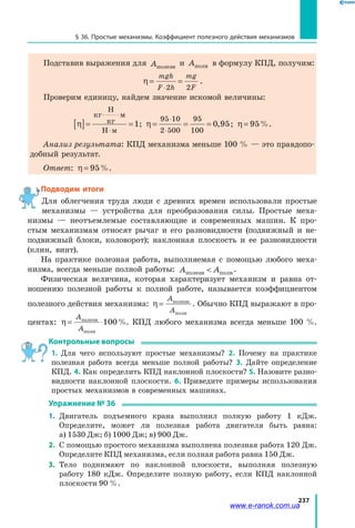 237
§ 36. Простые механизмы. Коэффициент полезного действия механизмов
Подставив выражения для Aполезн
и Aполн в формулу КПД, получим:
η = =
⋅
mgh
F h
mg
F2 2
.
Проверим единицу, найдем значение искомой величины:
η[ ]= =
⋅ ⋅
⋅
кг
Н
кг
м
Н м
1; η = = =
⋅
⋅
95 10
2 500
95
100
0 95, ; η = 95%.
Анализ результата: КПД механизма меньше 100 % — это правдопо­
добный результат.
Ответ: η = 95%.
Подводим итоги
Для облегчения труда люди с древних времен использовали простые
механизмы — устройства для преобразования силы. Простые меха­
низмы — неотъемлемые составляющие и современных машин. К про­
стым механизмам относят рычаг и его разновидности (подвижный и не­
подвижный блоки, коловорот); наклонная плоскость и ее разновидности
(клин, винт).
На практике полезная работа, выполняемая с помощью любого меха­
низма, всегда меньше полной работы: A Aполезн полн .
Физическая величина, которая характеризует механизм и равна от­
ношению полезной работы к полной работе, называется коэффициентом
полезного действия механизма: η =
A
A
полезн
полн
. Обычно КПД выражают в про­
центах: η = ⋅
A
A
полезн
полн
100%. КПД любого механизма всегда меньше 100 %.
Контрольные вопросы
1. Для чего используют простые механизмы? 2. Почему на практике
полезная работа всегда меньше полной работы? 3. Дайте определение
КПД. 4. Как определить КПД наклонной плоскости? 5. Назовите разно­
видности наклонной плоскости. 6. Приведите примеры использования
простых механизмов в современных машинах.
Упражнение № 36
1.	 Двигатель подъемного крана выполнил полную работу 1 кДж.
Определите, может ли полезная работа двигателя быть равна:
а) 1530 Дж; б) 1000 Дж; в) 900 Дж.
2.	 С помощью простого механизма выполнена полезная работа 120 Дж.
Определите КПД механизма, если полная работа равна 150 Дж.
3.	 Тело поднимают по наклонной плоскости, выполняя полезную
работу 180 кДж. Определите полную работу, если КПД наклонной
плоскости 90 %.
www.e-ranok.com.ua
 