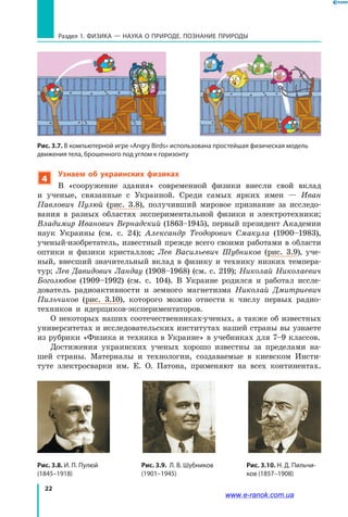 22
Раздел 1. ФИЗИКА — НАУКА о природе. ПОЗНАНИЕ ПРИРОДЫ
4
Узнаем об украинских физиках
В «сооружение здания» современной физики внесли свой вклад
и  ученые, связанные с Украиной. Среди самых ярких имен — Иван
Павлович Пулюй (рис.  3.8), получивший мировое признание за исследо-
вания в разных областях экспериментальной физики и электротехники;
Владимир Иванович Вернадский (1863–1945), первый президент Академии
наук Украины (см. с. 24); Александр Теодорович Смакула (1900–1983),
ученый-изобретатель, известный прежде всего своими работами в области
оптики и физики кристаллов; Лев Васильевич Шубников (рис. 3.9), уче-
ный, внесший значительный вклад в физику и технику низких темпера-
тур; Лев Давидович Ландау (1908–1968) (см. с. 219); Николай Николаевич
Боголюбов (1909–1992) (см. с. 104). В Украине родился и работал иссле-
дователь радиоактивности и земного магнетизма Николай Дмитриевич
Пильчиков (рис. 3.10), которого можно отнести к  числу первых радио-
техников и  ядерщиков-экспериментаторов.
О некоторых наших соотечественниках-ученых, а также об известных
университетах и исследовательских институтах нашей страны вы узнаете
из рубрики «Физика и техника в Украине» в учебниках для 7–9 классов.
Достижения украинских ученых хорошо известны за пределами на-
шей страны. Материалы и технологии, создаваемые в киевском Инсти-
туте электросварки им. Е. О. Патона, применяют на всех континентах.
Рис. 3.8. И. П. Пулюй
(1845–1918)
Рис. 3.10. Н. Д. Пильчи-
ков (1857–1908)
Рис. 3.9. Л. В. Шубников
(1901–1945)
Рис. 3.7. В компьютерной игре «Angry Birds» использована простейшая физическая модель
движения тела, брошенного под углом к горизонту
www.e-ranok.com.ua
 