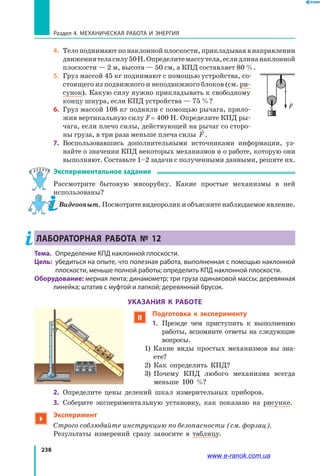 238
Раздел 4. Механическая работа и энергия
4.	 Тело поднимают по наклонной плоскости, прикладывая в направлении
движениятеласилу50Н.Определитемассутела,еслидлинанаклонной
плоскости — 2 м, высота — 50 см, а КПД составляет 80 %.
5.	 Груз массой 45 кг поднимают с помощью устройства, со­
стоящего из подвижного и неподвижного блоков (см. ри­
сунок). Какую силу нужно прикладывать к свободному
концу шнура, если КПД устройства — 75 %?
6.	 Груз массой 108 кг подняли с помощью рычага, прило­
жив вертикальную силу F = 400 Н. Определите КПД ры­
чага, если плечо силы, действующей на рычаг со сторо­
ны груза, в три раза меньше плеча силы

F.
7.	 Воспользовавшись дополнительными источниками информации, уз­
найте о значении КПД некоторых механизмов и о работе, которую они
выполняют. Составьте 1–2 задачи с полученными данными, решите их.
Экспериментальное задание
Рассмотрите бытовую мясорубку. Какие простые механизмы в ней
использованы?
Видеоопыт. Посмотрите видеоролик и объясните наблюдаемое явление.
ЛАБОРАТОРНАЯ РАБОТА № 12
Тема. 	Определение КПД наклонной плоскости.
Цель: 	убедиться на опыте, что полезная работа, выполненная с помощью наклонной
плоскости, меньше полной работы; определить КПД наклонной плоскости.
Оборудование: мерная лента; динамометр; три груза одинаковой массы; деревянная
линейка; штатив с муфтой и лапкой; деревянный брусок.
УКАЗАНИЯ К РАБОТЕ
 Подготовка к эксперименту
1.	Прежде чем приступить к выполнению
работы, вспомните ответы на следующие
вопросы.
	1) Какие виды простых механизмов вы зна­
ете?
	 2) Как определить КПД?
	 3) Почему КПД любого механизма всегда
меньше 100 %?
2.	Определите цены делений шкал измерительных приборов.
3.	 Соберите экспериментальную установку, как показано на рисунке.

Эксперимент
Строго соблюдайте инструкцию по безопасности (см. форзац).
	 Результаты измерений сразу заносите в таблицу.
F
0
10
20
30
40
50
60
70
80
www.e-ranok.com.ua
 