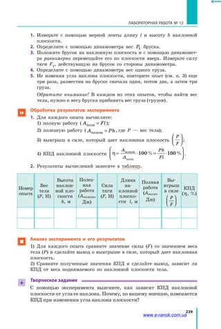 239
ЛАБОРАТОРНАЯ РАБОТА № 12
1.	 Измерьте с помощью мерной ленты длину l и высоту h наклонной
плоскости.
2.	 Определите с помощью динамометра вес P1 бруска.
3.	 Положите брусок на наклонную плоскость и с помощью динамомет­
ра равномерно перемещайте его по плоскости вверх. Измерьте силу
тяги F1, действующую на брусок со стороны динамометра.
4.	 Определите с помощью динамометра вес одного груза.
5.	 Не изменяя угла наклона плоскости, повторите опыт (см. п. 3) еще
три раза, разместив на бруске сначала один, потом два, а затем три
груза.
		Обратите внимание! В каждом из этих опытов, чтобы найти вес
тела, нужно к весу бруска прибавить вес груза (грузов).
 Обработка результатов эксперимента
1.	 Для каждого опыта вычислите:
	 1) полную работу ( A Flполн = );
	 2) полезную работу ( A Phполезн = , где P — вес тела);
	 3) выигрыш в силе, который дает наклонная плоскость
P
F



 ;
	 4) КПД наклонной плоскости η = ⋅ = ⋅




A
A
Ph
Fl
полезн
полн
100 100% % .
2.	 Результаты вычислений занесите в таблицу.
Номер
опыта
Вес
тела
(P, Н)
Высота
наклон­
ной пло­
скости
h, м
Полез­
ная
работа
(Aполезн,
Дж)
Сила
тяги
(F, Н)
Длина
на­
клонной
плоско­
сти l, м
Полная
работа
(Aполн,
Дж)
Вы­
игрыш
в силе
P
F




КПД
(η, %)
 	Анализ эксперимента и его результатов
	 1) Для каждого опыта сравните значение силы (F) со значением веса
тела (P) и сделайте вывод о выигрыше в силе, который дает наклонная
плоскость.
	 2) Сравните полученные значения КПД и сделайте вывод, зависит ли
КПД от веса поднимаемого по наклонной плоскости тела.
+
Творческое задание
С помощью эксперимента выясните, как зависит КПД наклонной
плоскости от угла ее наклона. Почему, по вашему мнению, изменяется
КПД при изменении угла наклона плоскости?
www.e-ranok.com.ua
 