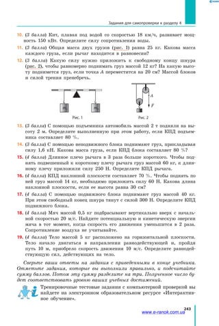 243
10.		 (3 балла) Кит, плавая под водой со скоростью 18 км/ч, развивает мощ­
ность 150 кВт. Определите силу сопротивления воды.
11.		 (3 балла) Общая масса двух грузов (рис. 1) равна 25 кг. Какова масса
каждого груза, если рычаг находится в равновесии?
12.		(3 балла) Какую силу нужно приложить к свободному концу шнура
(рис. 2), чтобы равномерно поднимать груз массой 12 кг? На какую высо­
ту поднимется груз, если точка A переместится на 20 см? Массой блоков
и силой трения пренебречь.
	
m2m1
	
F
А
	 Рис. 1	 Рис. 2
13.		(3 балла) С помощью подъемника автомобиль массой 2 т подняли на вы­
соту 2 м. Определите выполненную при этом работу, если КПД подъем­
ника составляет 80 %.
14.		(3 балла) С помощью неподвижного блока поднимают груз, прикладывая
силу 1,6 кН. Какова масса груза, если КПД блока составляет 80 %?
15.		(4 балла) Длинное плечо рычага в 3 раза больше короткого. Чтобы под­
нять подвешенный к короткому плечу рычага груз массой 60 кг, к длин­
ному плечу приложили силу 250 Н. Определите КПД рычага.
16.		(4 балла) КПД наклонной плоскости составляет 70 %. Чтобы поднять по
ней груз массой 14 кг, необходимо приложить силу 60 Н. Какова длина
наклонной плоскости, если ее высота равна 30 см?
17.		(4 балла) С помощью подвижного блока поднимают груз массой 40 кг.
При этом свободный конец шнура тянут с силой 300 Н. Определите КПД
подвижного блока.
18.		(4 балла) Мяч массой 0,5 кг подбрасывают вертикально вверх с началь­
ной скоростью 20 м/с. Найдите потенциальную и кинетическую энергии
мяча в тот момент, когда скорость его движения уменьшится в 2 раза.
Сопротивление воздуха не учитывайте.
19.		(4 балла) Тело массой 5 кг расположено на горизонтальной плоскости.
Тело начало двигаться в направлении равнодействующей и, пройдя
путь  10 м, приобрело скорость движения 10 м/с. Определите равнодей­
ствующую сил, действующих на тело.
Сверьте ваши ответы на задания с приведенными в конце учебника.
Отметьте задания, которые вы выполнили правильно, и подсчитайте
сумму баллов. Потом эту сумму разделите на три. Полученное число бу-
дет соответствовать уровню ваших учебных достижений.
Тренировочные тестовые задания с компьютерной проверкой вы
найдете на электронном образовательном ресурсе «Интерактив­
ное обучение».
Задания для самопроверки к разделу 4
www.e-ranok.com.ua
 